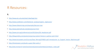 R Resources:
R:
• http://www.ats.ucla.edu/stat/r/dae/logit.htm
• http://www.cookbook-r.com/Statistical_analysis/Logistic_regression/
• http://www.rdatamining.com/examples/decision-tree
• http://www.statmethods.net/advstats/cart.html
• http://www.cair.org/conferences/cair2013/pres/58_Headstrom.pdf
• http://blog.yhathq.com/posts/comparing-random-forests-in-python-and-r.html
• http://www.louisaslett.com/Courses/Data_Mining/ST4003-Lab7-Introduction_to_Support_Vector_Machines.pdf
• http://thinktostart.com/build-a-spam-filter-with-r/
• http://cbio.ensmp.fr/~jvert/svn/tutorials/practical/svmbasic/svmbasic_notes.pdf
 