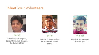 Meet Your Volunteers
Kunal
Data Science Evangelist,
(Growth) Hacker, Blogger,
Husband, Father
Sunil
Blogger, Problem solver,
data scientist, Fitness
enthu
Manish
Avid learner, explorer,
startup guy!
 