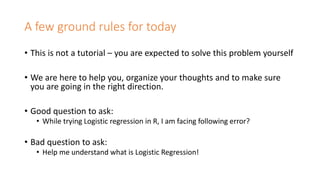 A few ground rules for today
• This is not a tutorial – you are expected to solve this problem yourself
• We are here to help you, organize your thoughts and to make sure
you are going in the right direction.
• Good question to ask:
• While trying Logistic regression in R, I am facing following error?
• Bad question to ask:
• Help me understand what is Logistic Regression!
 
