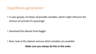 Hypothesis generation
• In your groups, list down all possible variables, which might influence the
chances of survival of a passenger
• Download the dataset from Kaggle
• Next, look at the dataset and see which variables are available
Make sure you always do this in this order
 
