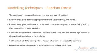 Modelling Techniques – Random Forest
• “Random Forest“ is an algorithm to perform very intensive calculations.
• Random forest is like a bootstrapping algorithm with Decision tree (CART) model.
• Random forest gives much more accurate predictions when compared to simple CART/CHAID or
regression models in many scenarios.
• It captures the variance of several input variables at the same time and enables high number of
observations to participate in the prediction.
• A different subset of the training data and subset of variables are selected for each tree
• Remaining training data are used to estimate error and variable importance
 