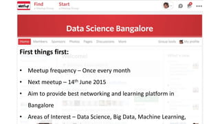 First things first:
• Meetup frequency – Once every month
• Next meetup – 14th June 2015
• Aim to provide best networking and learning platform in
Bangalore
• Areas of Interest – Data Science, Big Data, Machine Learning,
 