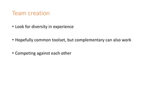 Team creation
• Look for diversity in experience
• Hopefully common toolset, but complementary can also work
• Competing against each other
 