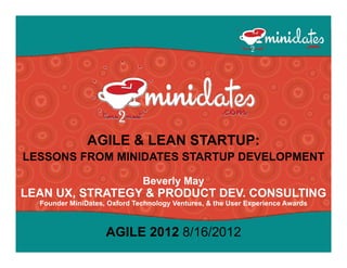 AGILE & LEAN STARTUP:
LESSONS FROM MINIDATES STARTUP DEVELOPMENT

                              Beverly May
                                    y   y
LEAN UX, STRATEGY & PRODUCT DEV. CONSULTING
  Founder MiniDates, Oxford Technology Ventures, & the User Experience Awards



                    AGILE 2012 8/16/2012
 