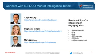 ©2017 immixGroup, Inc. All rights reserved. No part of this presentation may be reproduced or
distributed without the prior written permission of immixGroup, Inc. immixGroup Confidential
www.immixgroup.com
immixGroup_Inc
Connect with our DOD Market Intelligence Team!
7
Lloyd McCoy
https://www.linkedin.com/in/lloydmccoy
Stephanie Meloni
https://www.linkedin.com/in/stephaniemeloni
Mark Wisinger
https://www.linkedin.com/in/mwisinger
Reach out if you’re
interesting in
engaging with:
• Service branches
• DISA
• DHA
• OSD agencies
• COCOMs
• Intelligence agencies
 