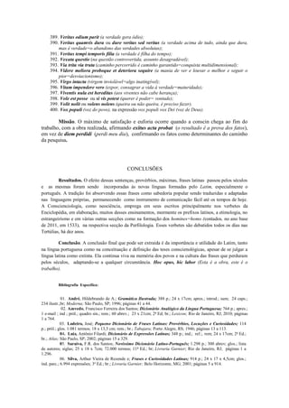 389. Veritas odium parit (a verdade gera ódio);
390. Veritas quamvis dura ou dure veritas sed veritas (a verdade acima de tudo, ainda que dura,
mas é verdade=o abandono das verdades absolutas);
391. Veritas tempi temporis filia (a verdade é filha do tempo);
392. Vexata questio (na questão controvertida, assunto desagradável);
393. Via trita via truta (caminho percorrido é caminho garantido=conquista multidimensional);
394. Videre meliora proboque et deteriora sequire (a mania de ver e louvar o melhor e seguir o
pior=desviacionismo);
395. Virgo intacta (virgem inviolável=algo inatingível);
396. Vitam impendere vero (expor, consagrar a vida à verdade=maturidade);
397. Viventis nula est hereditas (aos viventes não cabe herança);
398. Vole est posse ou si vis potest (querer é poder= vontade);
399. Volit nolit ou volens nolens (queira ou não queira, é preciso fazer).
400. Vox populi (voz do povo), na expressão vox populi vox Dei (voz de Deus).
Missão. O máximo de satisfação e euforia ocorre quando a conscin chega ao fim do
trabalho, com a obra realizada, afirmando exitus acta probat (o resultado é a prova dos fatos),
em vez de diem perdidi (perdi meu dia), confirmando os fatos como determinantes do caminho
da pesquisa.
CONCLUSÕES
Resultados. O efeito dessas sentenças, provérbios, máximas, frases latinas passou pelos séculos
e as mesmas foram sendo incorporadas às novas línguas formadas pelo Latim, especialmente o
português. A tradição foi absorvendo essas frases como sabedoria popular sendo traduzidas e adaptadas
nas linguagens próprias, permanecendo como instrumento de comunicação fácil até os tempos de hoje.
A Conscienciologia, como neociência, emprega em seus escritos principalmente nos verbetes da
Enciclopédia, em elaboração, muitos desses ensinamentos, mormente os prefixos latinos, a etimologia, no
estrangeirismo e em várias outras secções como na formação dos homines=homo (contados, no ano base
de 2011, em 1533), na respectiva secção da Perfilologia. Esses verbetes são debatidos todos os dias nas
Tertúlias, há dez anos.
Conclusão. A conclusão final que pode ser extraída é da importância e utilidade do Latim, tanto
na língua portuguesa como na conceituação e definição das teses conscienológicas, apesar de se julgar a
língua latina como extinta. Ela continua viva na memória dos povos e na cultura das frases que perduram
pelos séculos, adaptando-se a qualquer circunstância. Hoc opus, hic labor (Esta é a obra, este é o
trabalho).
Bibliografia Específica:
01. André, Hildebrando de A.; Gramática Ilustrada; 388 p.; 24 x 17cm; apres.; introd.; sum; 24 caps.;
234 ilustr.;br; Moderna; São Paulo, SP; 1996; páginas 41 a 44.
02. Azevedo, Francisco Ferreira dos Santos; Dicionário Analógico da Língua Portuguesa; 764 p.; apres.;
1 e-mail ; ind ; pról.; quadro sin.; rem.; 60 abrev.; 23 x 21cm; 2ª Ed; br.; Lexicon; Rio de Janeiro, RJ; 2010; páginas
1 a 764.
03. Lodeiro, José; Pequeno Dicionário de Frases Latinas: Provérbios, Locuções e Curiosidades; 114
p.; pról.; glos. 1.081 termos; 18 x 13,5 cm; rem.; br.; Tabajara; Porto Alegre, RS; 1946; páginas 13 a 113.
04. Luiz, Antônio Filardi; Dicionário de Expressões Latinas; 348 p.; ind.; ref.;. rem; 24 x 17cm; 2ª Ed.;
br.; Atlas; São Paulo, SP; 2002; páginas 15 a 329.
05. Saraiva, F.R. dos Santos; Novíssimo Dicionário Latino-Português; 1.298 p.; 300 abrev; glos.; lista
de autores; siglas; 25 x 18 x 7cm; 72.000 termos; 11ª Ed.; br; Livraria Garnier; Rio de Janeiro, RJ; páginas 1 a
1.296.
06. Silva, Arthur Vieira de Rezende e; Frases e Curiosidades Latinas; 914 p.; 24 x 17 x 4,5cm; glos.;
índ. parc.; 6.994 expressões; 3ª Ed.; br.; Livraria Garnier; Belo Horizonte, MG; 2001; páginas 5 a 914.
 