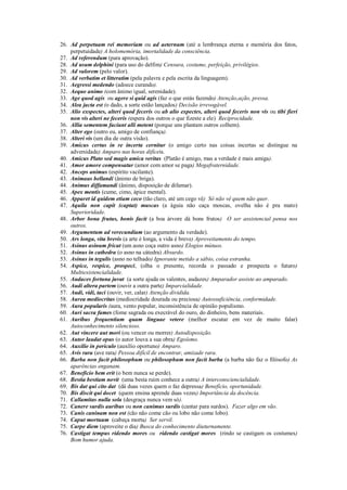 26. Ad perpetuam rei memoriam ou ad aeternum (até a lembrança eterna e memória dos fatos,
perpetuidade) A holomemória, imortalidade da consciência.
27. Ad referendum (para aprovação).
28. Ad usum delphini (para uso do delfim) Censura, costume, perfeição, privilégios.
29. Ad valorem (pelo valor).
30. Ad verbatim et litteratim (pela palavra e pela escrita da linguagem).
31. Aegressi medendo (adoece curando).
32. Aequo animo (com ânimo igual, serenidade).
33. Age quod agis ou agere si quid agis (faz o que estás fazendo) Atenção,ação, pressa.
34. Alea jacta est (o dado, a sorte estão lançados) Decisão irrevogável.
35. Alio exspectes, alteri quod feceris ou ab alio expectes, alteri quod feceris non vis ou tibi fieri
non vis alteri ne feceris (espera dos outros o que fizeste a ele) Reciprocidade.
36. Allia sementem faciunt alli metent (porque uns plantam outros colhem).
37. Alter ego (outro eu, amigo de confiança).
38. Alteri vis (um dia de outra visão).
39. Amicus certus in re incerta cernitur (o amigo certo nas coisas incertas se distingue na
adversidade) Amparo nas horas difíceis.
40. Amicus Plato sed magis amica veritas (Platão é amigo, mas a verdade é mais amiga).
41. Amor amore compensatur (amor com amor se paga) Megafraternidade.
42. Anceps animus (espírito vacilante).
43. Animaus bellandi (ânimo de briga).
44. Animus diffamandi (ânimo, disposição de difamar).
45. Apex mentis (cume, cimo, ápice mental).
46. Apparet id quidem etiam ceco (tão claro, até um cego vê) Só não vê quem não quer.
47. Aquila non capit (captat) muscas (a águia não caça moscas, ovelha não é pra mato)
Superioridade.
48. Arbor bona frutus, bonis facit (a boa árvore dá bons frutos) O ser assistencial pensa nos
outros.
49. Argumentum ad verecundiam (ao argumento da verdade).
50. Ars longa, vita brevis (a arte é longa, a vida é breve) Aproveitamento do tempo.
51. Asinus asinum fricat (um asno coça outro asno) Elogios mútuos.
52. Asinus in cathedra (o asno na cátedra) Absurdo.
53. Asinus in tegulis (asno no telhado) Ignorante metido a sábio, coisa estranha.
54. Aspice, respice, prospeci, (olha o presente, recorda o passado e prospecta o futuro)
Multiexistencialidade.
55. Audaces fortuna juvat (a sorte ajuda os valentes, audazes) Amparador assiste ao amparado.
56. Audi altera partem (ouvir a outra parte) Imparcialidade.
57. Audi, vidi, taci (ouvir, ver, calar) Atenção dividida.
58. Aurea mediocritas (mediocridade dourada ou preciosa) Autossuficiência, conformidade.
59. Aura popularis (aura, vento popular, inconsistência de opinião populismo.
60. Auri sacra fames (fome sagrada ou execrável do ouro, do dinheiro, bens materiais.
61. Auribus frequentium quam linguae vetere (melhor escutar em vez de muito falar)
Autoconhecimento silencioso.
62. Aut vincere aut mori (ou vencer ou morrer) Autodisposição.
63. Autor laudat opus (o autor louva a sua obra) Egoísmo.
64. Auxilio in periculo (auxílio oportuno) Amparo.
65. Avis rara (ave rara) Pessoa difícil de encontrar, amizade rara.
66. Barba non facit philosophum ou philosophum non facit barba (a barba não faz o filósofo) As
aparências enganam.
67. Beneficio bem erit (o bem nunca se perde).
68. Bestia bestiam novit (uma besta ruim conhece a outra) A interconsciencialidade.
69. Bis dat qui cito dat (dá duas vezes quem o faz depressa) Benefício, oportunidade.
70. Bis discit qui docet (quem ensina aprende duas vezes) Importância da docência.
71. Callamitas nulla sola (desgraça nunca vem só).
72. Canere surdis auribus ou non canimus surdis (cantar para surdos). Fazer algo em vão.
73. Canis caninam non est (cão não come cão ou lobo não come lobo).
74. Caput mortuum (cabeça morta) Ser servil.
75. Carpe diem (aproveite o dia) Busca do conhecimento diuturnamente.
76. Castigat tempus ridendo mores ou ridendo castigat mores (rindo se castigam os costumes)
Bom humor ajuda.
 