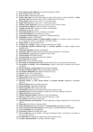 77. Cause debet procedere effectum (a causa deve preceder o efeito).
78. Cave canem (cuidado com o cão).
79. Cave ne cadas (cuidado para não caíres).
80. Cedant arma togae (as armas dêem lugar às togas) Valorização da intelectualidade ou silent
leges inter arma (em meio às armas as leis se calam) Efeito do belicismo.
81. Ceteros fingere (julgar mal os outros=erro de apreciação);
82. Cogito, ergo sum (penso, logo existo= evidência da razão);
83. Comitere semen silenti solu (colocar as sementes em solo inculto=ilusão);
84. Concedat laurea linguae (a láurea dê lugar à eloquência);
85. Conditio sina qua non (condição sem a qual, da fatalidade);
86. Conjunctio (conjunção, união);
87. Conscientia fraudis (fraude da consciência, corrupção);
88. Consecutio temporum (concordância do tempo);
89. Consuetudo est altera natura (o costume é a segunda natureza);
90. Continuum (contínuo, ininterrupto).
91. Contraria contrariis curantur ou similia similibus curantur (os contrários curam os contrários
ou os semelhantes curam os semelhantes) Assistência mútua.
92. Corpus delicti =(corpo de delito) Prova.
93. Corrigere res est ardua (corrigir é uma arte árdua) Revisão é difícil.
94. Corruptissima republica, plurimae leges ou pessima republica (o estado corrupto possui
múltiplas leis).
95. Credo quia absurdum (creio por ser absurdo).
96. Cum grano salis (com grão de sal, bom humor) Agir mentalmente, com lucidez).
97. Cum multi allis (conjuntamente) Ninguém evolui sozinho.
98. Curiosa felicitas (felicidade curiosa).
99. Currenti calamo (ao correr da pena) Com irreflexão.
100. Curriculum vitae (currículo).
101. Data venia (com as devidas excusas).
102. De calcaria in carbonariam pervenire (sair do forno de cal e cair no de carvão) Sem saída.
103. De gustibus et coloribus non est disputandum (gostos e cores não se discutem) Diversidade
de opiniões.
104. De motu proprio ou motu proprio (com movimento próprio).
105. De lege non judicat artífice (sobre leis não julgue o operário).
106. De omnibus dubitandum (duvidando de tudo) Descrença.
107. De visu (por ser visto, testemunho).
108. Deficit evolutivo (o que falta,omissão).
109. Diem perdidi (perdi o dia) Inutilidade das ações.
110. Dies irae (dia de ira) Vingança.
111. Discendo discitur ou dunc docent discent ou docendo discimus (aprende-se ensinando)
Docência.
112. Divide et impera (divide e manda) Imposição.
113. Docta ignorantia (ignorância esclarecida).
114. Doctus cum libro (sábio, douto com livro).
115. Dormientibus ossa (aos que dormem sobram ossos) Atraso de vida.
116. Dramatis persone (a pessoa dramática no teatro da vida) Personalidade histriônica.
117. Dubio procuit (laivos de dúvidas).
118. Dubium sapientiae initium (a dúvida é o início da sabedoria).
119. Dura Lex sed Lex (dura é a lei mas é lei) Determinismo, carma.
120. Ens entium (ser dos seres) Evoluciólogo.
121. Equi donati dentes non inspiciatur (a cavalo dado não se olham os dentes) Faz o bem não olhe
a quem.
122. Erga omnes (tem efeito ou vale para todos).
123. Errare humanum est (errar é humano) ou errando discitur (aprendemos errando).
124. Error in persona, aberrratio persona, (erro de pessoa, resultado diferente do esperado).
125. Error in qualitate (erro de qualidade).
126. Est modus in rebus (há medidas nas coisas).
127. Et in Arcadia ego (vivi na Arcádia ) Em lugar privilegiado, idílico, no bem-bom, em ordem, no
topo da escala evolutiva.
128. Ex nihil nihil, (do nada não sai nada) O que não presta não presta.
129. Exceptio regulam pondeat (a exceção confirma a regra).
 