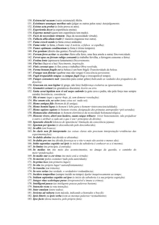 130. Existencial vacuum (vazio existencial) Melin.
131. Existimare unumque moribus suis (julgar os outros pelos seus) Autojulgamento.
132. Existus acta probat (o êxito prova os atos).
133. Experientia docet (a experiência ensina).
134. Expertus metuit (quem tem experiência tem medo).
135. Facis de necessitate virtutem (faça da necessidade virtude).
136. Fallacia allia aliam trudit (1 maneira enganosa traz outra).
137. Fama crescit eundo (a fama cresce andando).
138. Fama volat (a fama, o boato voa) A notícia, a fofoca se espalha);
139. Fames optimum condimentum (a fome é ótimo tempero).
140. Fas gentium (direito das gentes) Paradireitologia.
141. Ferrum ferro acritur ou excritur (ferro afia ferro, uma faca amola a outra) Sincronicidade.
142. Fervet opus ou ferrum rubigo consumit (o trabalho fervilha, a ferrugem consome o ferro).
143. Festina lente (apressa-te lentamente) Discernimento.
144. Fiat lux (faça-se a luz) Nascimento, inspiração.
145. Finis coronat opus (o fim coroa o trabalho) Obra resolvida.
146. Forma bonum fragile est (a beleza é um bem frágil) Transitoridade da beleza.
147. Frangar non fletctar (quebrar mas não vergar) Consciência persistente.
148. Fugit irreparabile tempus ou tempus fugit (foge o irrecuperável tempo).
149. Funges consumere nati (nascidos para comer grãos) Indicando as vaidades dos pregadores do
deserto);
150. Graecum est, non legitur (é grego, não leio) Indiferença evolutiva ou ignorantismo.
151. Gramatici certant (os gramáticos discutem) Acerto ou erro.
152. Gutta cavat lapidem non vi sed saepe cadendo (a gota cava a pedra, não pela força mas sempre
caindo) Insistência, constância.
153. Hic et nunc (aqui e agora=hoje, já, sem demora=resolução);
154. Hoc unum scio, ne scire (uma coisa sei: nada sei);
155. Homo antiqua fide (homem de fé antiga);
156. Homo homini lupus (o homem é lobo para o homem=interconsciencialidade);
157. Homo sapiens sapiens (o homem vivente, designação dos primatas antropoides=pré-serenão);
158. Homunculus eletronicus (o homem eletrônico) da tecnicidade holomaturológica;
159. Honeste vivere, alteri non laedere, suum cuique tribuere (viver honestamente, não prejudicar
o outro e atribuir a cada um o que é seu= princípios do direito);
160. Ignoratio elenchi (elencos de ignorância=limitação da consciência jejuna);
161. Ignotum per ignotus (o desconhecido pelo desconhecido);
162. In albis (em branco);
163. In claris non fit interpretatio (as coisas claras não precisam interpretação=evidências das
experimentações);
164. In dubiis abstine (na dúvida se abstenha);
165. In dubio pro reo (na dúvida favoreça-se o réu=o mais são assiste o menos são);
166. Initio sapentiae cognitio sui ipsis (o início da sabedoria é conhecer-se a si mesmo);
167. In limine (no princípio, à entrada);
168. In medias res (no meio dos acontecimentos, no âmago da questão, o caminho do
meio=ponderação);
169. In medio stat ou est virtus (no meio está a virtude);
170. In morem (pelos costumes=tudo pela autoridade);
171. In primo loco (em primeiro lugar);
172. In situ (no próprio lugar=autoenfrentamento);
173. In transitu (em trânsito);
174. In vero verius (na verdade, o verdadeiro=redundância);
175. Incidere temporibus (sempre incidir no tempo) Apelar inequivocamente ao tempo;
176. Initium sapientiae cognitio sui ipso (o início da sabedoria é a sua própria cognição);
177. Integer vitae scelerisque purus (irrepreensível e imune a crimes);
178. Intelligenti pauca (ao inteligente poucas palavras bastam);
179. Intenctio recta (a reta intenção);
180. Inter omnium (entre todos);
181. Invictus ad vulnera (sem mácula, indicando a honradez e boa fé);
182. Ipsis litteris ou ipsis verba (com as mesmas palavras=textualmente);
183. Ipso facto (dessa maneira, pelo próprio fato);
 