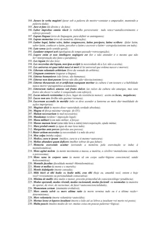 184. Jurare in verba magistri (jurar sob a palavra do mestre=contatar o amparador, mantendo a
palavra dada);
185. Jure et fato (de direito e de fato);
186. Labor improbus omnia vincit (o trabalho perseverante tudo vence=autodiscernimento e
esforço pessoal);
187. Lapsus linguae (erro de linguagem, para definir os autenganos);
188. Lapsus memoriae (erro de memória, distração);
189. Latine loqui, latine scire, latine congnoscere, latine percipere, latine scribere (falar latim,
saber latim, conhecer o latim, perceber o latim e escrever o latim= extrapolacionismo em tudo);
190. Lato sensu (pelo sentido geral);
191. Laudator tempori acti (apologista do tempo passado=retrocognição);
192. Legere enim et non intellegere neglegere est (ler e não entender é o mesmo que não
ler=interpretação dos fatos e parafatos);
193. Lex legum (lei das leis);
194. Lex necessitas dat legum, non ipsa accipit (a necessidade dá a Lei, não a aceita);
195. Lex universa est quae iubet nasci et mori (é lei universal que ordena nascer e morrer);
196. Liberum voluntatis arbitrium (livre da vontade do arbítrio);
197. Linguam contenere (segurar a língua);
198. Litterae humaniores (são letras, são humanas);
199. Litterae non dant panem (letras não dão pão=desviacionismo);
200. Litterae thesaurum est et artificium nunquam moritur (a cultura é um tesouro e a habilidade
nunca morre=paragenética acumulada);
201. Litterarum radices amaras sed frutus dulces (as raízes da cultura são amargas, mas seus
frutos são doces=o saber é conquistado com esforço);
202. Locus minoris resistentiae (o foco, lugar da resistência menor); assim em locus, megalocus;
203. Luceo non uro (brilho não queimo=ternura);
204. Lucernam accendis in meridie (não se deve acender a lanterna ao meio dia=inutilidade de
ações impróprias);
205. Magister dixit (o mestre disse=autoridade,verdade absoluta);
206. Magna vi (força máxima=energia do EV);
207. Malum necessarium (o mal necessário);
208. Mandamus (ordens= imposição legal);
209. Manu militari (com mão militar, à força);
210. Manus manum lavat (uma mão lava a outra) intercooperação, ajuda mútua;
211. Mare proluit omnis (a água do mar lava tudo);
212. Margaritas ante porcos (pérolas aos porcos);
213.Mater artium necessitas (a necessidade é a mãe da arte)
214. Mea culpa (minha culpa);
215. Medice, cura te ipsum (médico, cura-te a ti mesmo=autocura);
216. Melius abundare quam deficere (melhor sobrar do que faltar);
217. Memoria exercendo acuitur (avivando a memória pela exercitação se induz à
mentalsomática);
218. Mens agitat molem (a mente movimenta a massa, a matéria, o cérebro=mentalsoma comanda
o psicossoma);
219. Mens sana in corpore sano (a mente sã em corpo sadio=higiene consciencial, saúde
holossomática);
220. Mentalis facultas (faculdade mental=Mentalsomática);
221. Mente et melluo (a mente e o martelo);
222. Mentis defatigatio (mente cansada);
223. Mihi hieri et tibi hodie ou hodie mihi, cras tibi (hoje eu, amanhã você, ontem e hoje
você=revezamento ou personalidade consecutiva);
224. Minima de mallis (dos males o menor, preceito primordial do conscienciólogo=prudência);
225. Modus operandi, modus vivendi, modus racionandi, modus faciendi ou neomodus (a maneira
de operar, de viver, de raciocinar, de fazer=autoconsciencialidade).
226. Momentum certum (momento evolutivo);
227. Mors omnia solvit ou mors ultima ratio (a morte termina tudo ou é a última razão=
determinismo);
228. Mors voluntaria (morte voluntária=autocídio);
229. Mortuo leone et lepores insultant (morto o leão até as lebres a insultam=rei morto rei posto);
230. Multa paucis (muitos modos de ver, muitas coisa em poucas palavras=lógica);
 