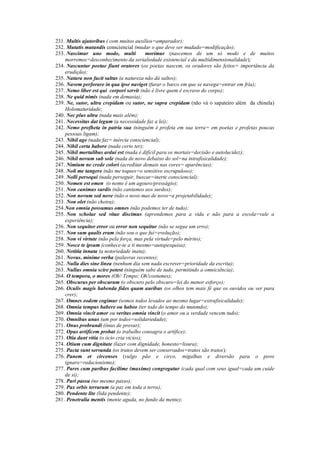 231. Multis ajutoribus ( com muitos auxílios=amparador);
232. Mutatis mutandis consciencial (mudar o que deve ser mudado=modificação);
233. Nascimur uno modo, multi morimur (nascemos de um só modo e de muitos
morremos=desconhecimento da serialiedade existencial e da multidimensionalidade);
234. Nascuntur poetae fiunt oratores (os poetas nascem, os oradores são feitos= importância da
erudição);
235. Natura non facit saltus (a natureza não dá saltos);
236. Navem perforare in qua ipse naviget (furar o barco em que se navega=entrar em fria);
237. Nemo liber est qui corpori servit (não é livre quem é escravo do corpo);
238. Ne quid nimis (nada em demasia);
239. Ne, sutor, ultra crepidam ou sutor, ne supra crepidam (não vá o sapateiro além da chinela)
Holomaturidade;
240. Nec plus ultra (nada mais além);
241. Necessitas dat legum (a necessidade faz a lei);
242. Nemo profheta in patria sua (ninguém é profeta em sua terra= em poetas e profetas poucas
pessoas ligam);
243. Nihil age (nada faz= inércia consciencial);
244. Nihil certa habere (nada certo ter);
245. Nihil mortalibus ardui est (nada é difícil para os mortais=decisão e autolucidez);
246. Nihil novum sub sole (nada de novo debaixo do sol=na intrafisicalidade);
247. Nimium ne crede colori (acreditar demais nas cores= aparências);
248. Noli me tangere (não me toques=o sensitivo escrupuloso);
249. Nolli persequi (nada perseguir, buscar=inerte consciencial);
250. Nomen est omen (o nome é um agouro/presságio);
251. Non canimus surdis (não cantamos aos surdos);
252. Non novum sed nove (não o novo mas de novo=a projetabilidade);
253. Non olet (não cheira);
254.Non omnia possumus omnes (não podemos ter de tudo);
255. Non scholae sed vitae discimus (aprendemos para a vida e não para a escola=vale a
experiência);
256. Non sequitor error ou error non sequitur (não se segue um erro);
257. Non sum qualis eram (não sou o que fui=evolução);
258. Non vi virtute (não pela força, mas pela virtude=pelo mérito);
259. Nosce te ipsum (conhece-te a ti mesmo=autopesquisa);
260. Notitia innata (a notoriedade inata);
261. Novus. minime verba (palavras recentes);
262. Nulla dies sine linea (nenhum dia sem nada escrever=prioridade da escrita);
263. Nullus omnia scire potest (ninguém sabe de tudo, permitindo a omniciência);
264. O tempora, o mores (Oh! Tempo; Oh!costumes);
265. Obscurus per obscurum (o obscuro pelo obscuro=lei do menor esforço);
266. Oculis magis habenda fides quam auribus (os olhos tem mais fé que os ouvidos ou ver para
crer);
267. Omnes eodem cogimur (somos todos levados ao mesmo lugar=extrafisicalidade);
268. Omnia tempus habere ou habeo (ter todo do tempo do munmdo);
269. Omnia vincit amor ou veritas omnia vincit (o amor ou a verdade vencem tudo);
270. Omnibus unus (um por todos=solidariedade);
271. Onus probrandi (ônus de provar);
272. Opus artificem probat (o trabalho consagra o artífice);
273. Otia dant vitia (o ócio cria vícios);
274. Otium cum dignitate (lazer com dignidade, honesto=lisura);
275. Pacta sunt servanda (os tratos devem ser conservados=tratos são tratos);
276. Panem et circenses (vulgo pão e circo, migalhas e diversão para o povo
ignaro=reducionismo);
277. Pares cum paribus facilime (maxime) congregatur (cada qual com seus igual=cada um cuide
de si);
278. Pari passu (no mesmo passo);
279. Pax orbis terrarum (a paz em toda a terra);
280. Pendente lite (lida pendente);
281. Penetralia mentis (mente aguda, no fundo da mente);
 