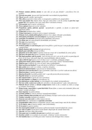 282. Periunt summus fultrina montes (o raio não cai em pau deitado= consciência livre do
assédio);
283. Persona non grata (pessoa não bem bemvinda=necessidade da grupalidade);
284. Placet (agrada, satisfaz=aprovação);
285. Plus ultra pesquisístico (mais além, a consagração acadêmica do pesquisador);
286. Post ergo propter hoc (depois disso, logo por causa disso; a lei do carma) ou post hoc ergo
propter hoc (em seguida a isto e por causa disto=conclusão errônea);
287. Post mortem (após a morte=extrafísico);
288. Post scriptum (depois de escrito=adendo);
289. Prejudicata opinio, judicata operant (prejudicada a opinião, se fazem os juízos=pré-
julgamento falho);
290. Prima facie (primeira face, visão);
291. Primus inter pares (o primeiro entre os iguais=primazia);
292. Primum vivere, deinde philosophari (primeiro viver, depois filosofar=prioridade);
293. Principium prioritarius conscienciologicus (o princípio prioritário);
294. Principius incredulitatis (princípio daincredulidade=descrença);
295. Pro domo sua (em causa própria=formalidade, pró forma);
296. Pro rata (em proporção);
297. Pro tempore (para o tempo);
298. Probono publico et cum bona pace (pelo bem público e pela boa paz=com pacificação atender
o grupocarma);
299. Qualis dominus talis et servus (tal amo tal servo);
300. Qualis pater talis filius (tal pai tal filho);
301. Quantum est in rebus inane (o quanto existe nas coisas vãs=a inutilidade de certas ações);
302. Qui bene olet male olet (quem se perfuma cheira mal);
303. Qui fugit patellam cadit in prunas (sair do forno de cal e cair no de carvão ou quem foge do
prato cai na brasa=não poder fugir das responsabilidades, falta de opção);
304. Qui scribit bis legit (quem escreve lê duas vezes= a releitura, pedagogia antiga)
305. Quid potest maius, potest et minus (quem pode o mais pode o menos=holomaturidade);
306. Quid pro quo (confusões de coisa ou outra, rumo à grupalidade);
307. Quis non fecerent barbari? (o que não fazem os bárbaros?=assediadores);
308. Quo animo (para onde vai o ânimo, o espírito, intenção);
309. Quod erat demonstratum (o que precisa ser demonstrado);
310. Quod licet Jovi non licet bovi (o que é permitido a Juno não o é ao boi=cada um seu ofício);
311. Quod nescimus (o quanto ignoramos);
312. Quod periit periit (o perdido perdido está= o que não presta não presta mesmo);
313. Repetita iuvant (as repetições ajudam);
314. Res angusta domi (o aperto da casa=estreiteza);
315. Res ipsa loquitur ou clamat (a coisa fala por si);
316. Res judicata pro veritas habetur (a coisa julgada vira verdade=jurisprudência);
317. Res non verba ou facta non verba (dos atos/fatos e não das palavras= ação e não palavras);
318. Ridendo discere verum ou ridendo castigat mores (rindo se diz a verdade ou rindo se castiga
os costumes=bom humor);
319. Roma locuta, causa finita ou quod dixit dixit (Roma falou, a causa está terminada, falou está
falado=verdade absoluta);
320. Saxa loquutur (as pedras falam);
321. Scientia nobiliat (a ciência enobrece=mentalsomaticidade);
322. Semper flamma fumo proxima est (onde há fumaça, há fogo=estar no foco da assistência);
323. Senatus consultus (mandato de senador);
324. Senectus non sola venit (a velhice nunca vem só);
325.Sensorium (dos sentimentos) ou aparatus sensorium;
326. Sesquipedalia verba (palavra sesquipedal, tem pé e meio, muito longa, mais de dez sílabas);
327. Si vis amicis, ama (se queres amigos, ama=fraternidade);
328. Si vis potest (se queres, podes);
329. Sic transit gloria mundi (assim passa a glória do mundo=transitoriedade das coisas);
330. Sic voleo sic jubeo (assim quero assim mando=disposição da vontade ditatorial);
331. Sine die (sem data, adiar uma tarefa);
332. Sine quan non ou conditio sine qua non (condição sem a qual);
333. Societas sceleris (a sociedade ou associação criminosa=assim e dessassim);
334. Sol omnibus luce (o sol brilha para todos=natureza não distingue bons e maus);
 
