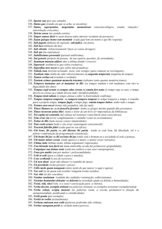 335. Sponte sua (por sua vontade)
336. Status quo (estado em que se acha, se encontra);
337. Status, superpstatus, megastatus momentosus conscienciológico, estado, situação=
autevolução crescente);
338. Strictu sensu (no sentido estrito);
339. Stupor omnes dixit (o susto deixou todos imóveis=acidente de percurso);
340. Suam quisque homo rem memimit (cada qual tem em mente o que lhe respeita);
341. Sub jugum (debaixo de sujeição; sub judice, em juízo);
342. Sub luce (debaixo da luz);
343. Sub silentio (silenciosamente=fazer as coisas devagar);
344. Sub spe (na esperança);
345. Subtilissimus personale (pessoal sutilíssimo);
346. Sui generis (próprio da pessoa, de sua espécie, peculiar, de serenidade);
347. Summam manum addere (dar a última demão=crescer);
348. Superavit evolutivo (o que sobra evolutivo);
349. Superflua non nocet (o que sobra não prejudica);
350. Tabula rasa (terreno arrasado, vazio, sem vestígio=para começar as reciclagens);.
351. Taedium vitae (tédio da vida=aborrecimento) ou angustia temporum (angústia do tempo);
352. Tamen veritas est (contudo é verdade);
353. Tantum scimus quantum memoria tenemus (sabemos tanto quanta memória temos);
354. Tempora mutantur nos et mutamur in illis (os tempos mudam e nós mudamos com eles=a
fugacidade dos dias);
355. Tempus regit actum ou tempus edax rerum ou omnia fert aetas (o tempo rege os atos, o tempo
devora as coisas ou a idade devora tudo=intrafisicalidade);
356. Tempus lenit odium (o tempo atenua o ódio=a fraternidade confirma);
357. Tempus tempora temperat ou tempora tempore temprat (o tempo tempera o tempo, é remédio
para o próprio tempo; tempus fugit, o tempo foge; omnia tempus habeo, tenho todo o tempo;
358. Tentare non nocet (tentar não prejudica, não faz mal);
359. Timeo Danaos ac ou et done43a ferentes (temo os gregos mesmo quando dão presentes);
360. Timeo lectorem unius libri (temo o leitor de um livro só=importância da biblioteca);
361. Tot capita tot sententia (tal cabeça tal sentença=consciência atrai consciência);
362. Tota erras via (errar completamente o caminho=estar no acostamento);
363. Totius in illis (tudo nessas coisas=imaturidade);
364. Toto coelo errare (todo o céu errar=autoengano consciencial);
365. Tractent fabrilia fabri (cada qual no seu ofício);
366. Ubi bene, ibi patria ou ubi libertas ibi patria (onde se está bem, há liberdade, ali é a
pátria=confirmação da programação existencial);
367. Ubi homo ibi jus ou ibi societas ibi jus (onde está o homem ou a sociedade aí está a justiça);
368. Ubi maior minor cessat (onde aparece o maior, o menor cessa=sensatez);
369. Ultima ratio (última razão, último argumento=superação);
370. Una hirundo non facit ver (uma andorinha só não faz primavera=grupalidade);
371. Uniquique sua domus nota (cada um conhece a sua casa=autopesquisa);
372. Unus pro multis (um por muitos= policarmalidade);
373. Urbi et orbi (para a cidade e para o mundo);
374. Usus scribendi (o uso de escrever);
375. Uti non abuti (usar não abusar=o caminho do meio);
376. Uti possidetis (como possues= posse);
377. Utilis tarde quam nunquam (antes tarde do que nunca=o aqui e agora);
378. Vae soli (ai de quem está sozinho=ninguém evolui sozinho);
379. Vae vitis (ai dos vencidos);
380. Vanitas vanitatum (vaidade das vaidades=ostentação, exibicionismo);
381. Varietas humanitas deleatur ou delectat (a variedade ajuda ou deleita a humanidade);
382. Vveni, vidi, vinci (vim, vi e venci=convocação para a vitória);
383. Verba docent, exempla trahunt (as palavras ensinam, os exemplos arrastam=exemplarismo);
384. Verba volant, scripta manent (as palavras voam, a escrita permanece=a fixação da
autopensenidade, justificando a cientificidade);
385. Verbi gratia (por exemplo);
386. Verbis in verbis (textualmente);
387. Verbum omissum non redit (palavras preferidas não voltam);
388. Veritas nunquam periit (a verdade nunca perece);
 