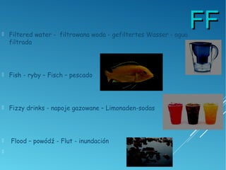FFFF Filtered water - filtrowana woda - gefiltertes Wasser - agua
filtrada
 Fish - ryby – Fisch – pescado
 Fizzy drinks - napoje gazowane – Limonaden-sodas
 Flood – powódź - Flut - inundación

 