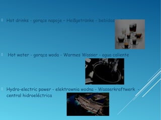  Hot drinks - gorące napoje – Heißgetränke - bebidas calientes
 Hot water - gorąca woda - Warmes Wasser - agua caliente
 Hydro-electric power - elektrownia wodna - Wasserkraftwerk -
central hidroeléctrica
 