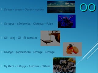 OOOO Ocean – ocean – Ozean – océano
 Octopus - ośmiornica - Oktopus – Pulpo
 Oil - olej - Öl - El petróleo
 Orange - pomarańcza - Orange – Orange
 Oysters - ostrygi - Austern - Ostras
 