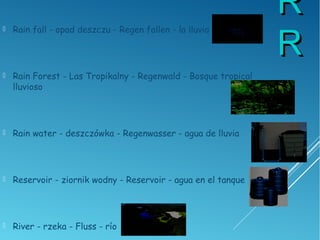 RR
RR
 Rain fall - opad deszczu - Regen fallen - la lluvia
 Rain Forest - Las Tropikalny - Regenwald - Bosque tropical
lluvioso
 Rain water - deszczówka - Regenwasser - agua de lluvia
 Reservoir - ziornik wodny - Reservoir - agua en el tanque
 River - rzeka - Fluss - río
 