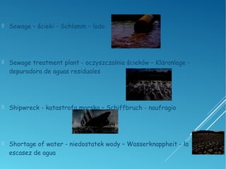  Sewage – ścieki - Schlamm – lodo
 Sewage treatment plant - oczyszczalnia ścieków – Kläranlage -
depuradora de aguas residuales
 Shipwreck - katastrofa morska – Schiffbruch - naufragio
 Shortage of water - niedostatek wody – Wasserknappheit - la
escasez de agua
 