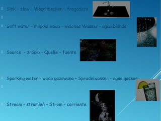  Sink – zlew – Waschbecken – fregadero

 Soft water - miękka woda - weiches Wasser - agua blanda
 Source - żródło - Quelle – fuente
 Sparking water - woda gazowana – Sprudelwasser - agua gaseosa

 Stream - strumień – Strom - corriente
 