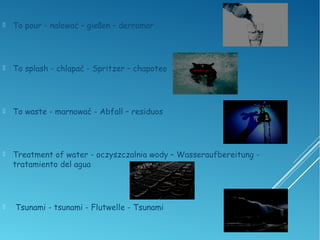  To pour - nalewać – gießen – derramar
 To splash - chlapać - Spritzer – chapoteo
 To waste - marnować - Abfall – residuos
 Treatment of water - oczyszczalnia wody – Wasseraufbereitung -
tratamiento del agua
 Tsunami - tsunami - Flutwelle - Tsunami
 