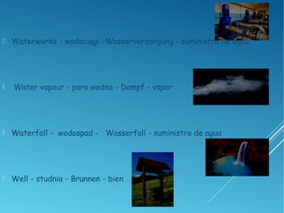  Waterworks - wodociągi -Wasserversorgung - suministro de agua
 Water vapour - para wodna - Dampf - vapor
 Waterfall - wodospad - Wasserfall - suministro de agua
 Well - studnia - Brunnen - bien
 