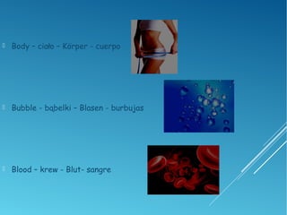  Body – ciało – Körper - cuerpo
 Bubble - bąbelki – Blasen - burbujas
 Blood – krew - Blut- sangre
 