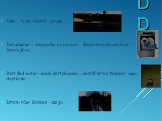 DD
DD Dam - tama -Damm – presa
 Dishwasher - zmywarka do naczyń - Geschirrspülmaschine –
lavavajillas
 Distilled water- woda destylowana - destilliertes Wasser- agua
destilada
 Ditch- rów- Graben - zanja
 