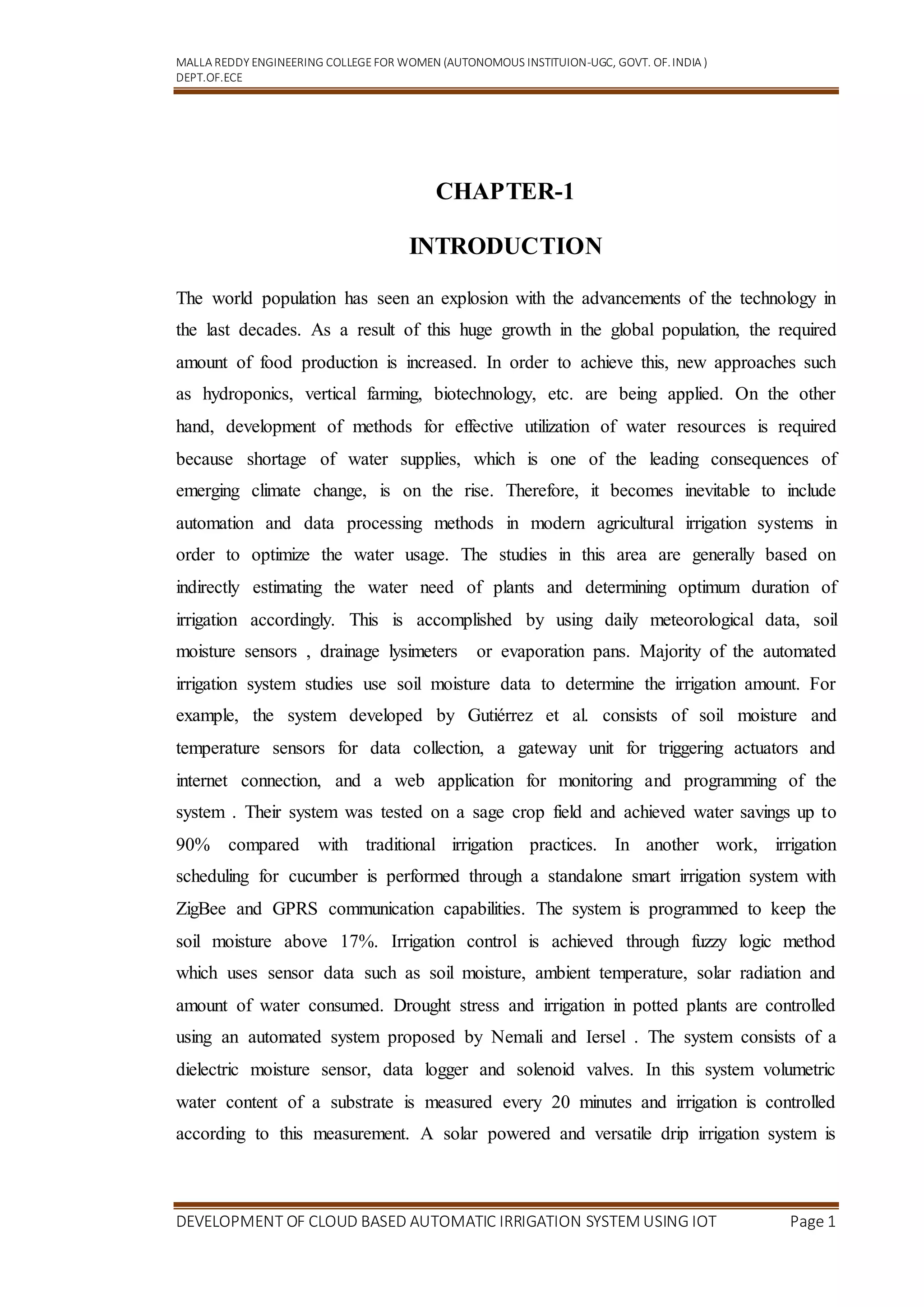 MALLA REDDY ENGINEERING COLLEGEFOR WOMEN (AUTONOMOUS INSTITUION-UGC, GOVT. OF.INDIA )
DEPT.OF.ECE
DEVELOPMENT OF CLOUD BASED AUTOMATIC IRRIGATION SYSTEM USING IOT Page 1
CHAPTER-1
INTRODUCTION
The world population has seen an explosion with the advancements of the technology in
the last decades. As a result of this huge growth in the global population, the required
amount of food production is increased. In order to achieve this, new approaches such
as hydroponics, vertical farming, biotechnology, etc. are being applied. On the other
hand, development of methods for effective utilization of water resources is required
because shortage of water supplies, which is one of the leading consequences of
emerging climate change, is on the rise. Therefore, it becomes inevitable to include
automation and data processing methods in modern agricultural irrigation systems in
order to optimize the water usage. The studies in this area are generally based on
indirectly estimating the water need of plants and determining optimum duration of
irrigation accordingly. This is accomplished by using daily meteorological data, soil
moisture sensors , drainage lysimeters or evaporation pans. Majority of the automated
irrigation system studies use soil moisture data to determine the irrigation amount. For
example, the system developed by Gutiérrez et al. consists of soil moisture and
temperature sensors for data collection, a gateway unit for triggering actuators and
internet connection, and a web application for monitoring and programming of the
system . Their system was tested on a sage crop field and achieved water savings up to
90% compared with traditional irrigation practices. In another work, irrigation
scheduling for cucumber is performed through a standalone smart irrigation system with
ZigBee and GPRS communication capabilities. The system is programmed to keep the
soil moisture above 17%. Irrigation control is achieved through fuzzy logic method
which uses sensor data such as soil moisture, ambient temperature, solar radiation and
amount of water consumed. Drought stress and irrigation in potted plants are controlled
using an automated system proposed by Nemali and Iersel . The system consists of a
dielectric moisture sensor, data logger and solenoid valves. In this system volumetric
water content of a substrate is measured every 20 minutes and irrigation is controlled
according to this measurement. A solar powered and versatile drip irrigation system is
 