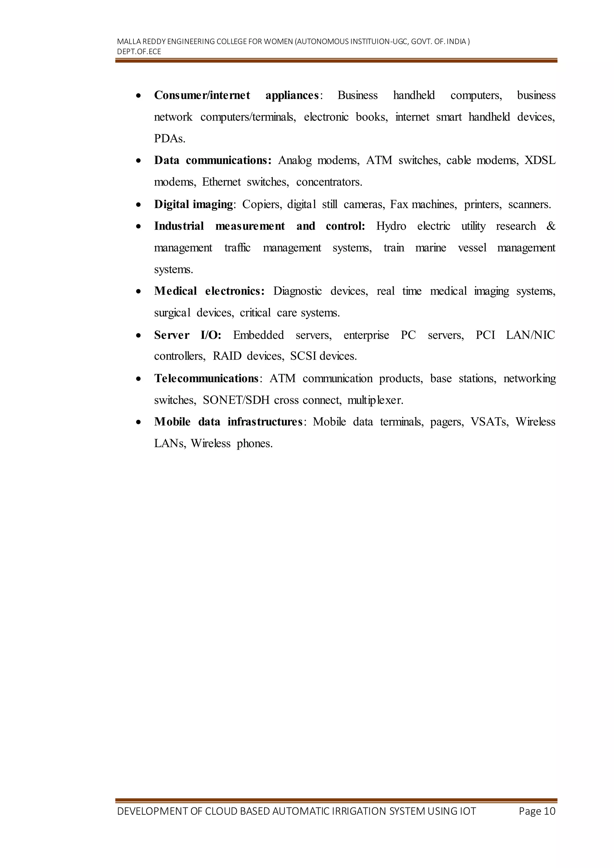 MALLA REDDY ENGINEERING COLLEGEFOR WOMEN (AUTONOMOUS INSTITUION-UGC, GOVT. OF.INDIA )
DEPT.OF.ECE
DEVELOPMENT OF CLOUD BASED AUTOMATIC IRRIGATION SYSTEM USING IOT Page 10
 Consumer/internet appliances: Business handheld computers, business
network computers/terminals, electronic books, internet smart handheld devices,
PDAs.
 Data communications: Analog modems, ATM switches, cable modems, XDSL
modems, Ethernet switches, concentrators.
 Digital imaging: Copiers, digital still cameras, Fax machines, printers, scanners.
 Industrial measurement and control: Hydro electric utility research &
management traffic management systems, train marine vessel management
systems.
 Medical electronics: Diagnostic devices, real time medical imaging systems,
surgical devices, critical care systems.
 Server I/O: Embedded servers, enterprise PC servers, PCI LAN/NIC
controllers, RAID devices, SCSI devices.
 Telecommunications: ATM communication products, base stations, networking
switches, SONET/SDH cross connect, multiplexer.
 Mobile data infrastructures: Mobile data terminals, pagers, VSATs, Wireless
LANs, Wireless phones.
 