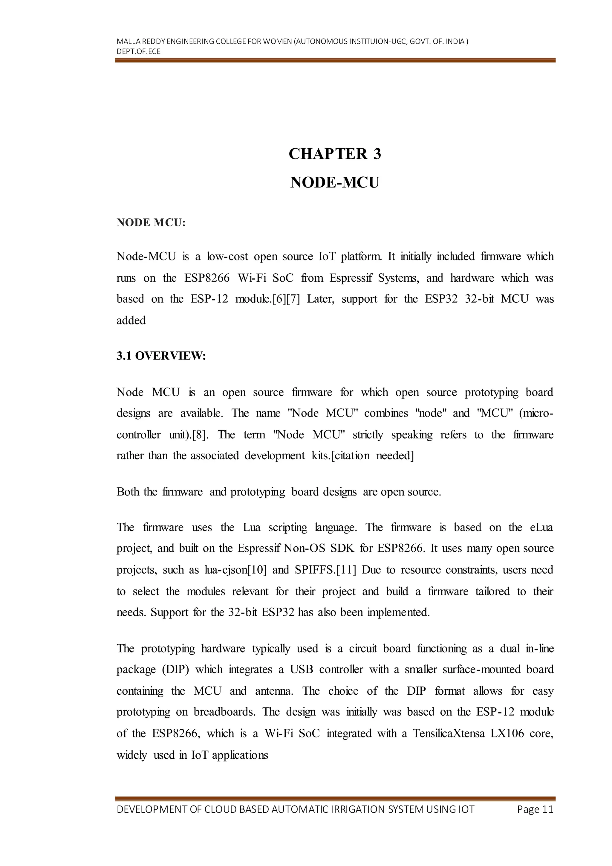 MALLA REDDY ENGINEERING COLLEGEFOR WOMEN (AUTONOMOUS INSTITUION-UGC, GOVT. OF.INDIA )
DEPT.OF.ECE
DEVELOPMENT OF CLOUD BASED AUTOMATIC IRRIGATION SYSTEM USING IOT Page 11
CHAPTER 3
NODE-MCU
NODE MCU:
Node-MCU is a low-cost open source IoT platform. It initially included firmware which
runs on the ESP8266 Wi-Fi SoC from Espressif Systems, and hardware which was
based on the ESP-12 module.[6][7] Later, support for the ESP32 32-bit MCU was
added
3.1 OVERVIEW:
Node MCU is an open source firmware for which open source prototyping board
designs are available. The name "Node MCU" combines "node" and "MCU" (micro-
controller unit).[8]. The term "Node MCU" strictly speaking refers to the firmware
rather than the associated development kits.[citation needed]
Both the firmware and prototyping board designs are open source.
The firmware uses the Lua scripting language. The firmware is based on the eLua
project, and built on the Espressif Non-OS SDK for ESP8266. It uses many open source
projects, such as lua-cjson[10] and SPIFFS.[11] Due to resource constraints, users need
to select the modules relevant for their project and build a firmware tailored to their
needs. Support for the 32-bit ESP32 has also been implemented.
The prototyping hardware typically used is a circuit board functioning as a dual in-line
package (DIP) which integrates a USB controller with a smaller surface-mounted board
containing the MCU and antenna. The choice of the DIP format allows for easy
prototyping on breadboards. The design was initially was based on the ESP-12 module
of the ESP8266, which is a Wi-Fi SoC integrated with a TensilicaXtensa LX106 core,
widely used in IoT applications
 