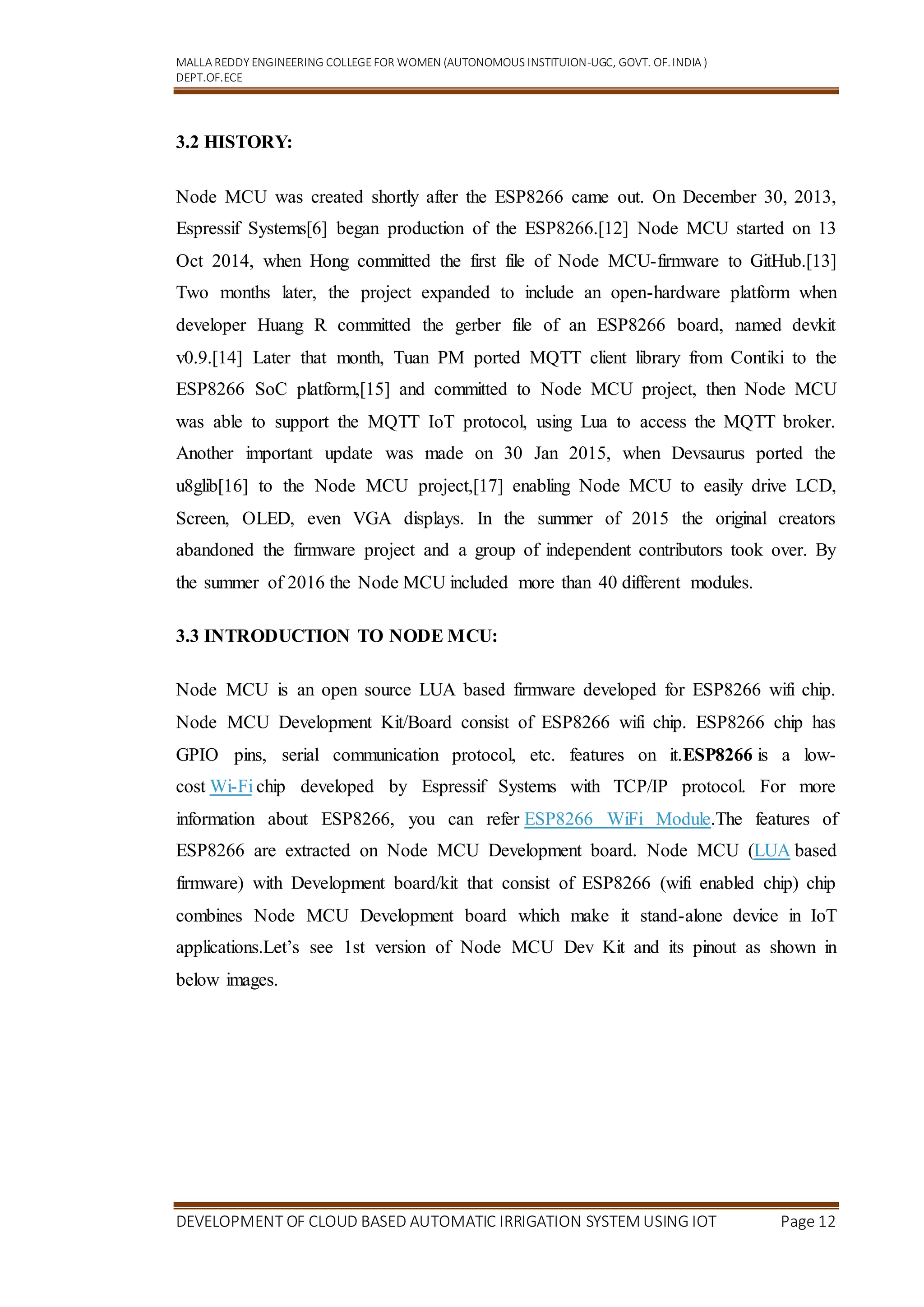 MALLA REDDY ENGINEERING COLLEGEFOR WOMEN (AUTONOMOUS INSTITUION-UGC, GOVT. OF.INDIA )
DEPT.OF.ECE
DEVELOPMENT OF CLOUD BASED AUTOMATIC IRRIGATION SYSTEM USING IOT Page 12
3.2 HISTORY:
Node MCU was created shortly after the ESP8266 came out. On December 30, 2013,
Espressif Systems[6] began production of the ESP8266.[12] Node MCU started on 13
Oct 2014, when Hong committed the first file of Node MCU-firmware to GitHub.[13]
Two months later, the project expanded to include an open-hardware platform when
developer Huang R committed the gerber file of an ESP8266 board, named devkit
v0.9.[14] Later that month, Tuan PM ported MQTT client library from Contiki to the
ESP8266 SoC platform,[15] and committed to Node MCU project, then Node MCU
was able to support the MQTT IoT protocol, using Lua to access the MQTT broker.
Another important update was made on 30 Jan 2015, when Devsaurus ported the
u8glib[16] to the Node MCU project,[17] enabling Node MCU to easily drive LCD,
Screen, OLED, even VGA displays. In the summer of 2015 the original creators
abandoned the firmware project and a group of independent contributors took over. By
the summer of 2016 the Node MCU included more than 40 different modules.
3.3 INTRODUCTION TO NODE MCU:
Node MCU is an open source LUA based firmware developed for ESP8266 wifi chip.
Node MCU Development Kit/Board consist of ESP8266 wifi chip. ESP8266 chip has
GPIO pins, serial communication protocol, etc. features on it.ESP8266 is a low-
cost Wi-Fi chip developed by Espressif Systems with TCP/IP protocol. For more
information about ESP8266, you can refer ESP8266 WiFi Module.The features of
ESP8266 are extracted on Node MCU Development board. Node MCU (LUA based
firmware) with Development board/kit that consist of ESP8266 (wifi enabled chip) chip
combines Node MCU Development board which make it stand-alone device in IoT
applications.Let’s see 1st version of Node MCU Dev Kit and its pinout as shown in
below images.
 