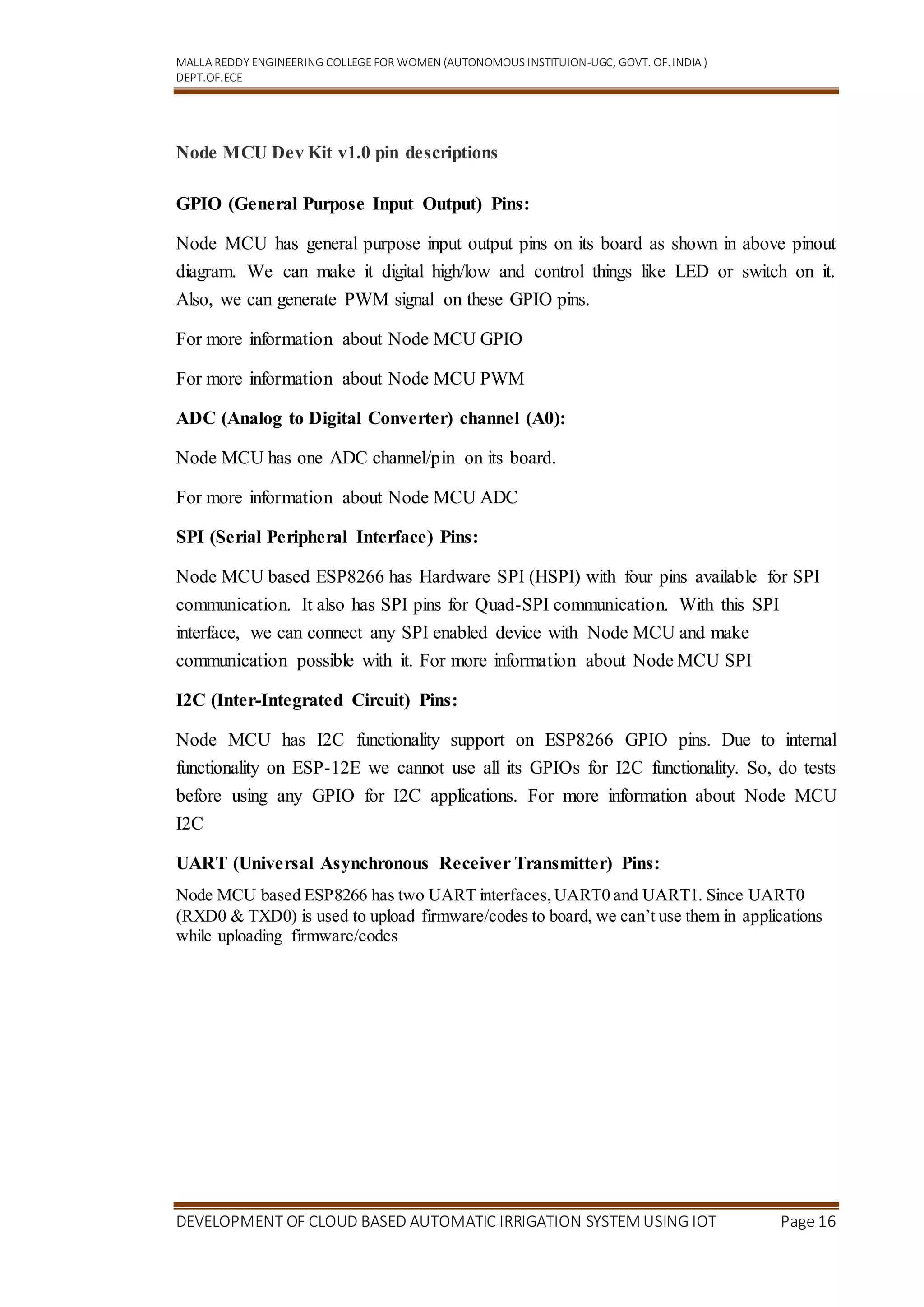 MALLA REDDY ENGINEERING COLLEGEFOR WOMEN (AUTONOMOUS INSTITUION-UGC, GOVT. OF.INDIA )
DEPT.OF.ECE
DEVELOPMENT OF CLOUD BASED AUTOMATIC IRRIGATION SYSTEM USING IOT Page 16
Node MCU Dev Kit v1.0 pin descriptions
GPIO (General Purpose Input Output) Pins:
Node MCU has general purpose input output pins on its board as shown in above pinout
diagram. We can make it digital high/low and control things like LED or switch on it.
Also, we can generate PWM signal on these GPIO pins.
For more information about Node MCU GPIO
For more information about Node MCU PWM
ADC (Analog to Digital Converter) channel (A0):
Node MCU has one ADC channel/pin on its board.
For more information about Node MCU ADC
SPI (Serial Peripheral Interface) Pins:
Node MCU based ESP8266 has Hardware SPI (HSPI) with four pins available for SPI
communication. It also has SPI pins for Quad-SPI communication. With this SPI
interface, we can connect any SPI enabled device with Node MCU and make
communication possible with it. For more information about Node MCU SPI
I2C (Inter-Integrated Circuit) Pins:
Node MCU has I2C functionality support on ESP8266 GPIO pins. Due to internal
functionality on ESP-12E we cannot use all its GPIOs for I2C functionality. So, do tests
before using any GPIO for I2C applications. For more information about Node MCU
I2C
UART (Universal Asynchronous Receiver Transmitter) Pins:
Node MCU based ESP8266 has two UART interfaces,UART0 and UART1. Since UART0
(RXD0 & TXD0) is used to upload firmware/codes to board, we can’t use them in applications
while uploading firmware/codes
 