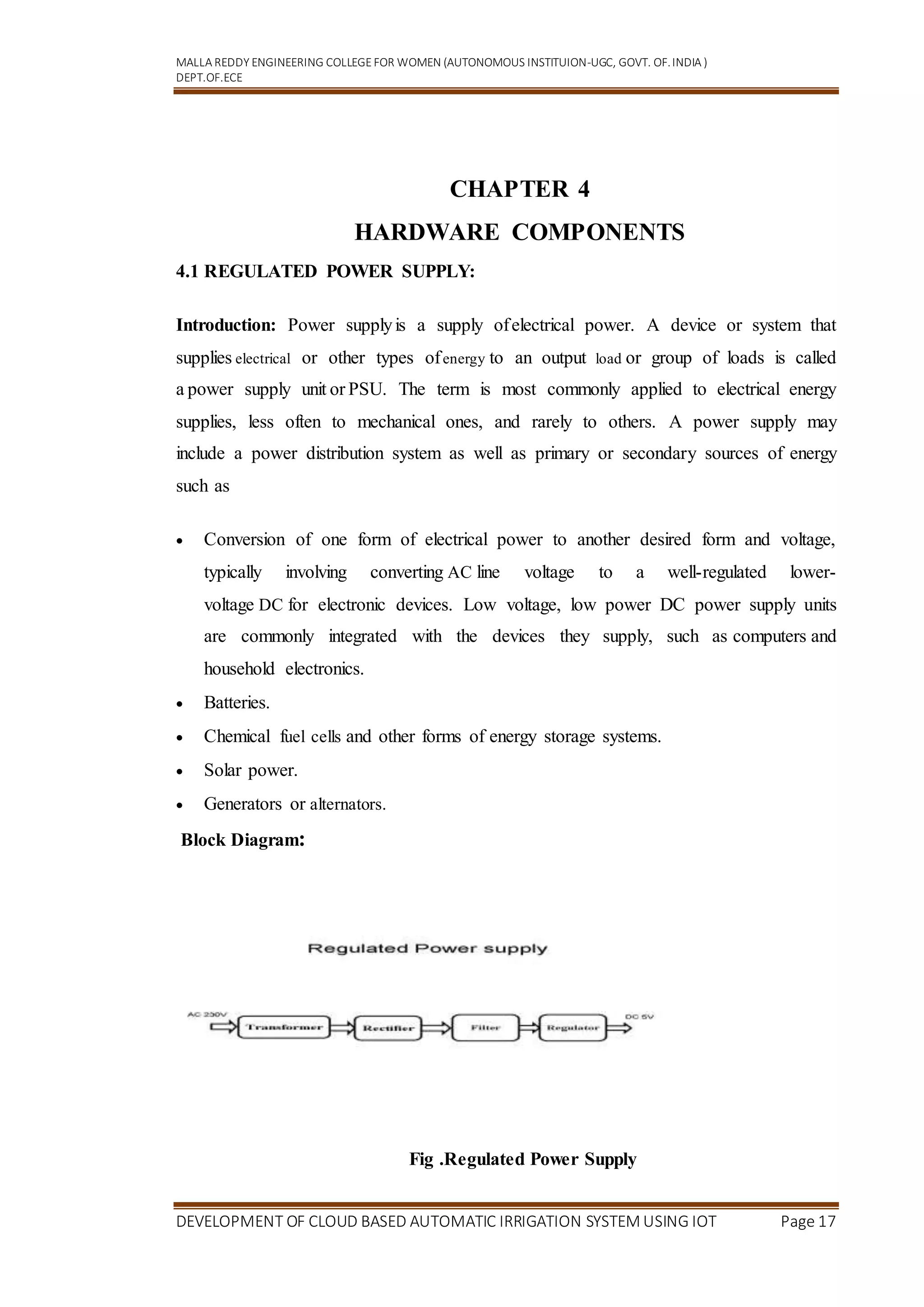 MALLA REDDY ENGINEERING COLLEGEFOR WOMEN (AUTONOMOUS INSTITUION-UGC, GOVT. OF.INDIA )
DEPT.OF.ECE
DEVELOPMENT OF CLOUD BASED AUTOMATIC IRRIGATION SYSTEM USING IOT Page 17
CHAPTER 4
HARDWARE COMPONENTS
4.1 REGULATED POWER SUPPLY:
Introduction: Power supplyis a supply ofelectrical power. A device or system that
supplies electrical or other types ofenergy to an output load or group of loads is called
a power supply unit or PSU. The term is most commonly applied to electrical energy
supplies, less often to mechanical ones, and rarely to others. A power supply may
include a power distribution system as well as primary or secondary sources of energy
such as
 Conversion of one form of electrical power to another desired form and voltage,
typically involving converting AC line voltage to a well-regulated lower-
voltage DC for electronic devices. Low voltage, low power DC power supply units
are commonly integrated with the devices they supply, such as computers and
household electronics.
 Batteries.
 Chemical fuel cells and other forms of energy storage systems.
 Solar power.
 Generators or alternators.
Block Diagram:
Fig .Regulated Power Supply
 