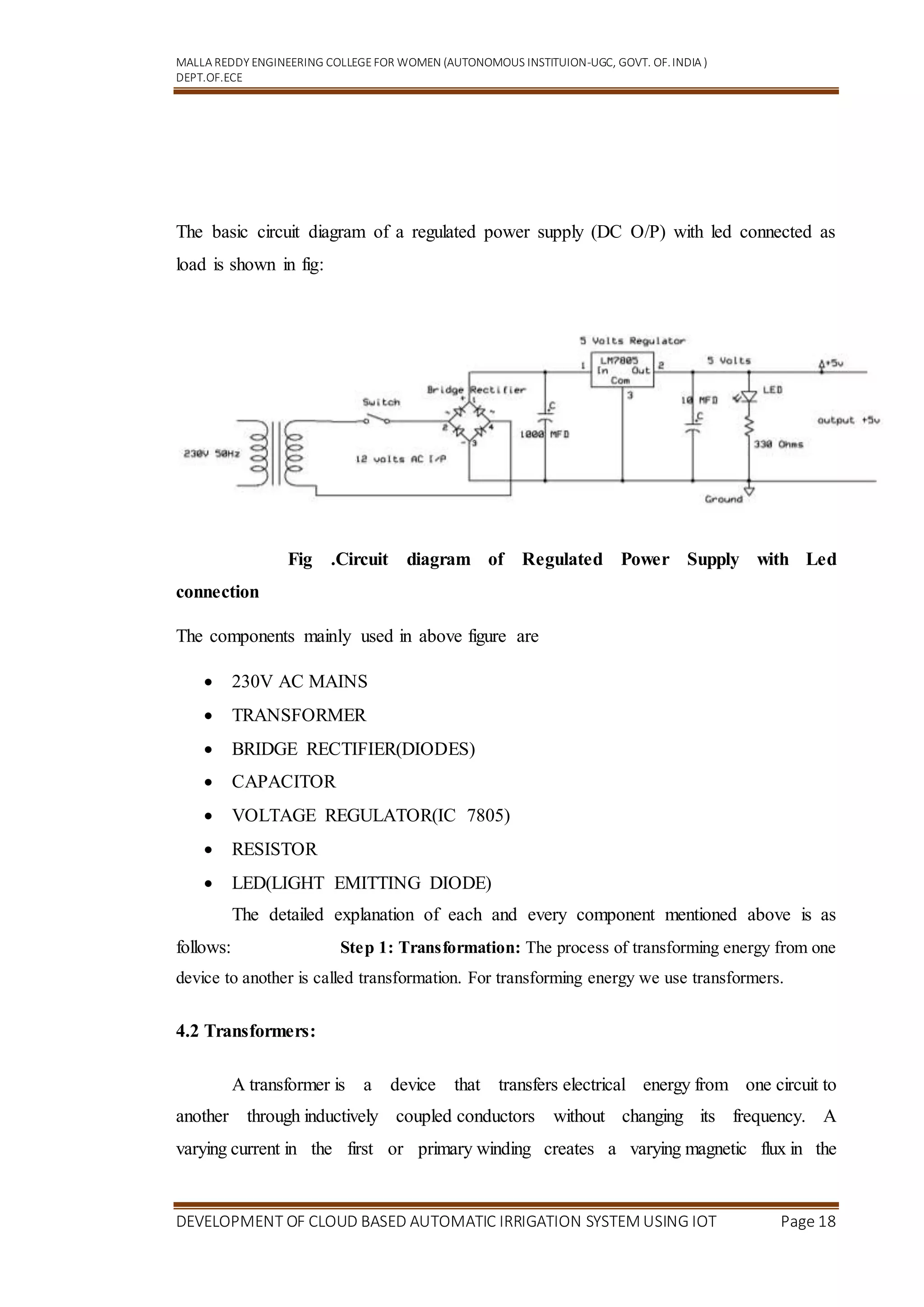 MALLA REDDY ENGINEERING COLLEGEFOR WOMEN (AUTONOMOUS INSTITUION-UGC, GOVT. OF.INDIA )
DEPT.OF.ECE
DEVELOPMENT OF CLOUD BASED AUTOMATIC IRRIGATION SYSTEM USING IOT Page 18
The basic circuit diagram of a regulated power supply (DC O/P) with led connected as
load is shown in fig:
Fig .Circuit diagram of Regulated Power Supply with Led
connection
The components mainly used in above figure are
 230V AC MAINS
 TRANSFORMER
 BRIDGE RECTIFIER(DIODES)
 CAPACITOR
 VOLTAGE REGULATOR(IC 7805)
 RESISTOR
 LED(LIGHT EMITTING DIODE)
The detailed explanation of each and every component mentioned above is as
follows: Step 1: Transformation: The process of transforming energy from one
device to another is called transformation. For transforming energy we use transformers.
4.2 Transformers:
A transformer is a device that transfers electrical energy from one circuit to
another through inductively coupled conductors without changing its frequency. A
varying current in the first or primary winding creates a varying magnetic flux in the
 