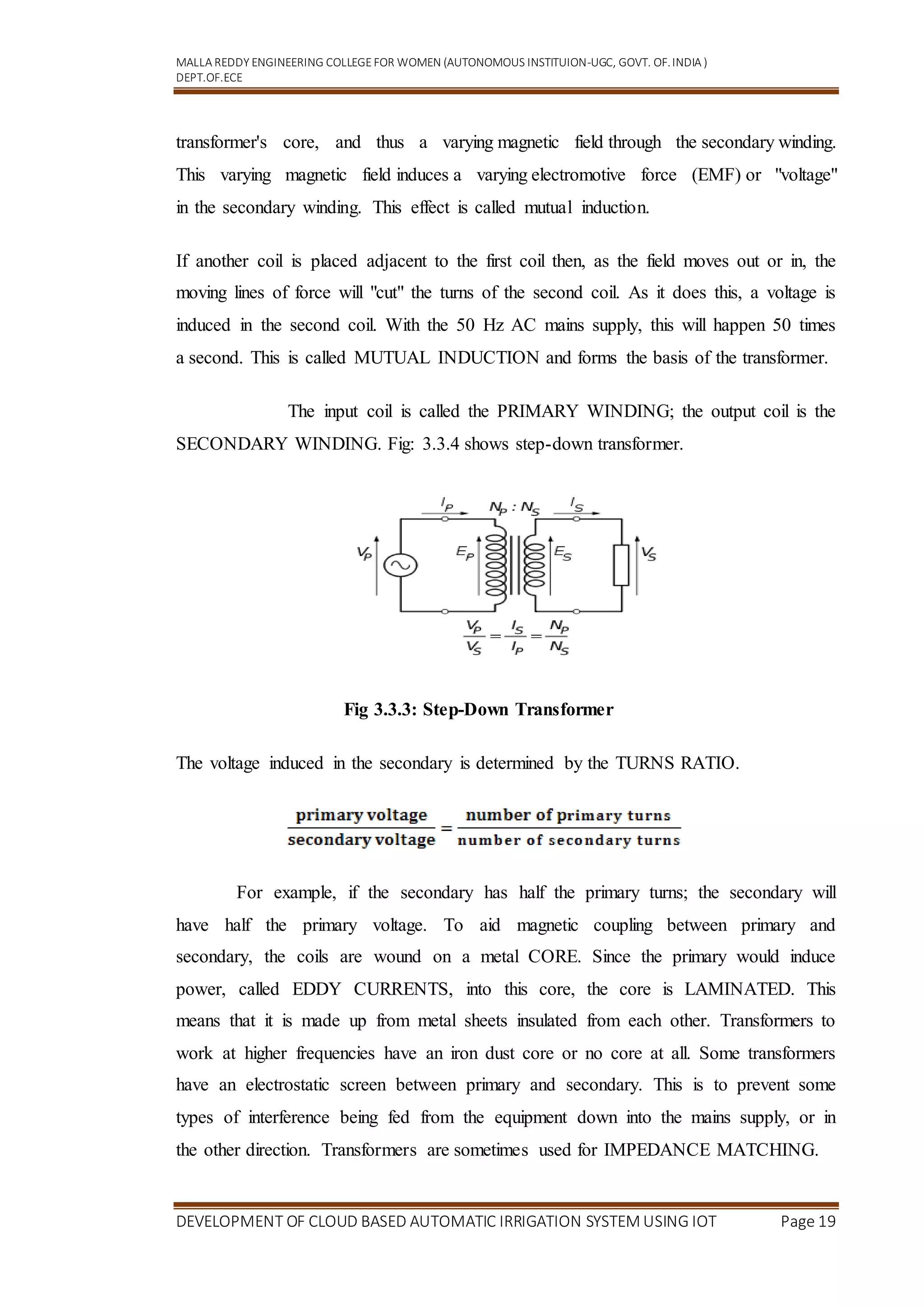 MALLA REDDY ENGINEERING COLLEGEFOR WOMEN (AUTONOMOUS INSTITUION-UGC, GOVT. OF.INDIA )
DEPT.OF.ECE
DEVELOPMENT OF CLOUD BASED AUTOMATIC IRRIGATION SYSTEM USING IOT Page 19
transformer's core, and thus a varying magnetic field through the secondary winding.
This varying magnetic field induces a varying electromotive force (EMF) or "voltage"
in the secondary winding. This effect is called mutual induction.
If another coil is placed adjacent to the first coil then, as the field moves out or in, the
moving lines of force will "cut" the turns of the second coil. As it does this, a voltage is
induced in the second coil. With the 50 Hz AC mains supply, this will happen 50 times
a second. This is called MUTUAL INDUCTION and forms the basis of the transformer.
The input coil is called the PRIMARY WINDING; the output coil is the
SECONDARY WINDING. Fig: 3.3.4 shows step-down transformer.
Fig 3.3.3: Step-Down Transformer
The voltage induced in the secondary is determined by the TURNS RATIO.
For example, if the secondary has half the primary turns; the secondary will
have half the primary voltage. To aid magnetic coupling between primary and
secondary, the coils are wound on a metal CORE. Since the primary would induce
power, called EDDY CURRENTS, into this core, the core is LAMINATED. This
means that it is made up from metal sheets insulated from each other. Transformers to
work at higher frequencies have an iron dust core or no core at all. Some transformers
have an electrostatic screen between primary and secondary. This is to prevent some
types of interference being fed from the equipment down into the mains supply, or in
the other direction. Transformers are sometimes used for IMPEDANCE MATCHING.
 