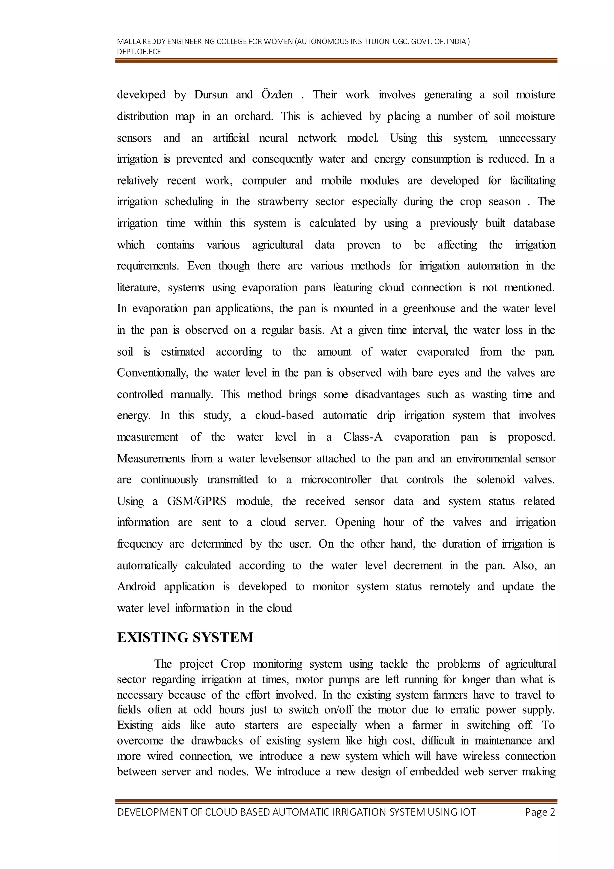 MALLA REDDY ENGINEERING COLLEGEFOR WOMEN (AUTONOMOUS INSTITUION-UGC, GOVT. OF.INDIA )
DEPT.OF.ECE
DEVELOPMENT OF CLOUD BASED AUTOMATIC IRRIGATION SYSTEM USING IOT Page 2
developed by Dursun and Özden . Their work involves generating a soil moisture
distribution map in an orchard. This is achieved by placing a number of soil moisture
sensors and an artificial neural network model. Using this system, unnecessary
irrigation is prevented and consequently water and energy consumption is reduced. In a
relatively recent work, computer and mobile modules are developed for facilitating
irrigation scheduling in the strawberry sector especially during the crop season . The
irrigation time within this system is calculated by using a previously built database
which contains various agricultural data proven to be affecting the irrigation
requirements. Even though there are various methods for irrigation automation in the
literature, systems using evaporation pans featuring cloud connection is not mentioned.
In evaporation pan applications, the pan is mounted in a greenhouse and the water level
in the pan is observed on a regular basis. At a given time interval, the water loss in the
soil is estimated according to the amount of water evaporated from the pan.
Conventionally, the water level in the pan is observed with bare eyes and the valves are
controlled manually. This method brings some disadvantages such as wasting time and
energy. In this study, a cloud-based automatic drip irrigation system that involves
measurement of the water level in a Class-A evaporation pan is proposed.
Measurements from a water levelsensor attached to the pan and an environmental sensor
are continuously transmitted to a microcontroller that controls the solenoid valves.
Using a GSM/GPRS module, the received sensor data and system status related
information are sent to a cloud server. Opening hour of the valves and irrigation
frequency are determined by the user. On the other hand, the duration of irrigation is
automatically calculated according to the water level decrement in the pan. Also, an
Android application is developed to monitor system status remotely and update the
water level information in the cloud
EXISTING SYSTEM
The project Crop monitoring system using tackle the problems of agricultural
sector regarding irrigation at times, motor pumps are left running for longer than what is
necessary because of the effort involved. In the existing system farmers have to travel to
fields often at odd hours just to switch on/off the motor due to erratic power supply.
Existing aids like auto starters are especially when a farmer in switching off. To
overcome the drawbacks of existing system like high cost, difficult in maintenance and
more wired connection, we introduce a new system which will have wireless connection
between server and nodes. We introduce a new design of embedded web server making
 