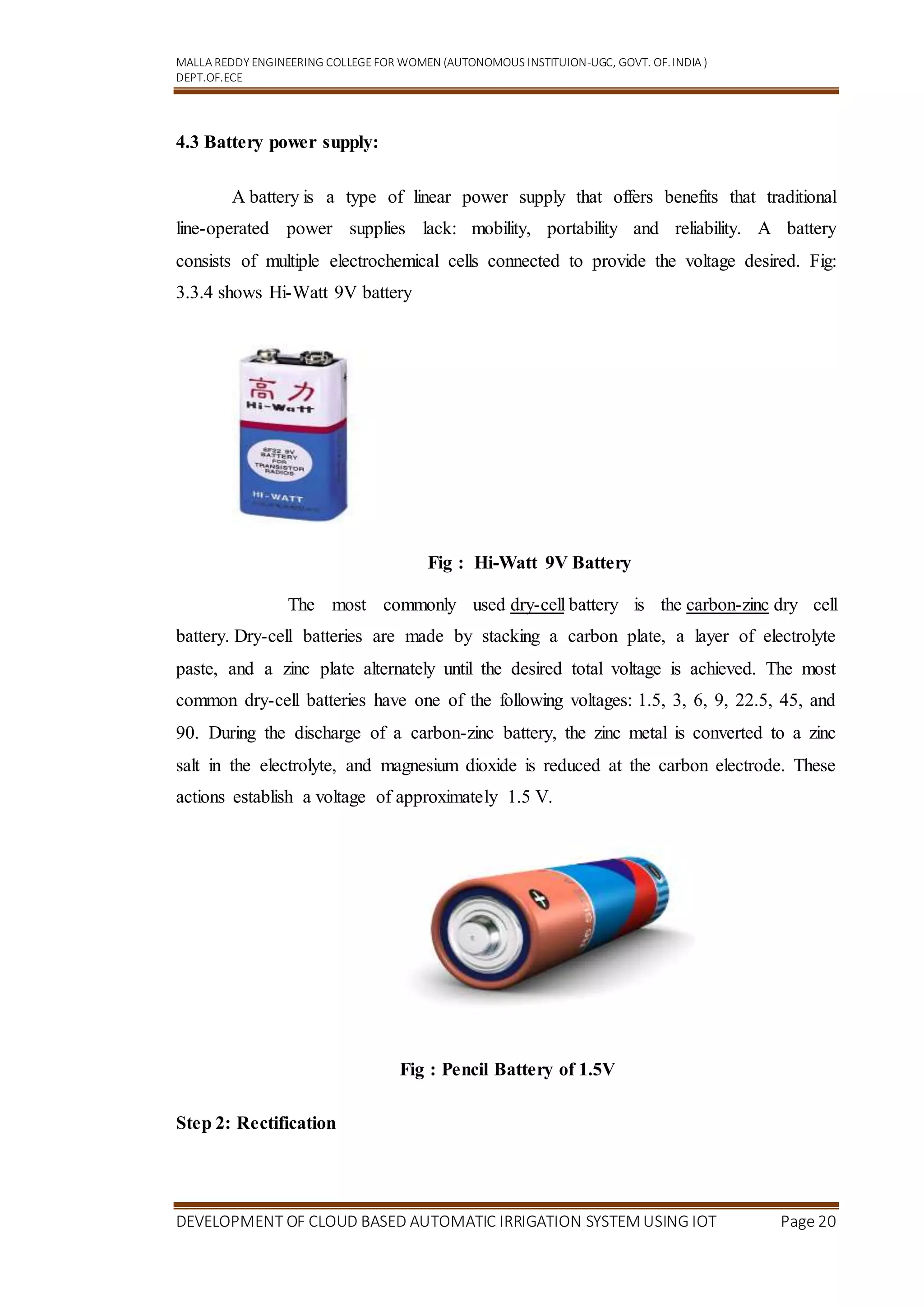 MALLA REDDY ENGINEERING COLLEGEFOR WOMEN (AUTONOMOUS INSTITUION-UGC, GOVT. OF.INDIA )
DEPT.OF.ECE
DEVELOPMENT OF CLOUD BASED AUTOMATIC IRRIGATION SYSTEM USING IOT Page 20
4.3 Battery power supply:
A battery is a type of linear power supply that offers benefits that traditional
line-operated power supplies lack: mobility, portability and reliability. A battery
consists of multiple electrochemical cells connected to provide the voltage desired. Fig:
3.3.4 shows Hi-Watt 9V battery
Fig : Hi-Watt 9V Battery
The most commonly used dry-cell battery is the carbon-zinc dry cell
battery. Dry-cell batteries are made by stacking a carbon plate, a layer of electrolyte
paste, and a zinc plate alternately until the desired total voltage is achieved. The most
common dry-cell batteries have one of the following voltages: 1.5, 3, 6, 9, 22.5, 45, and
90. During the discharge of a carbon-zinc battery, the zinc metal is converted to a zinc
salt in the electrolyte, and magnesium dioxide is reduced at the carbon electrode. These
actions establish a voltage of approximately 1.5 V.
Fig : Pencil Battery of 1.5V
Step 2: Rectification
 