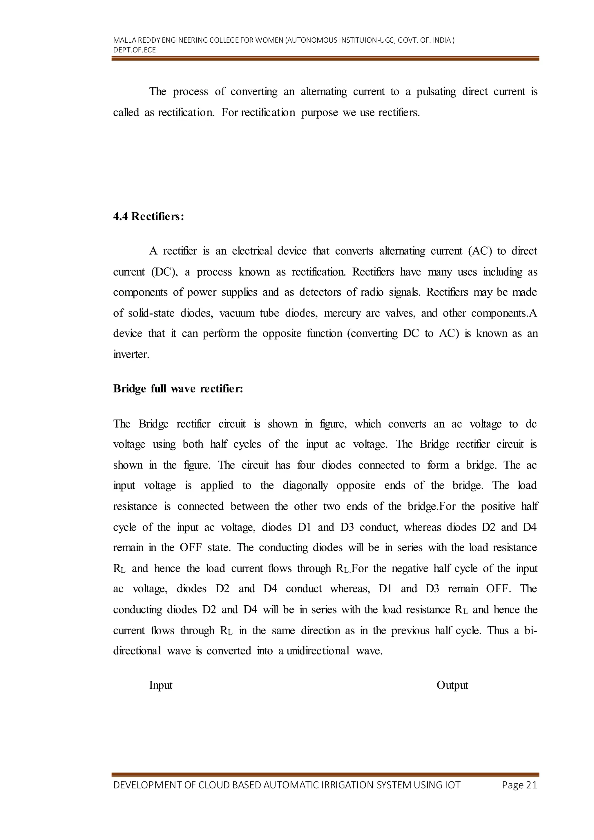 MALLA REDDY ENGINEERING COLLEGEFOR WOMEN (AUTONOMOUS INSTITUION-UGC, GOVT. OF.INDIA )
DEPT.OF.ECE
DEVELOPMENT OF CLOUD BASED AUTOMATIC IRRIGATION SYSTEM USING IOT Page 21
The process of converting an alternating current to a pulsating direct current is
called as rectification. For rectification purpose we use rectifiers.
4.4 Rectifiers:
A rectifier is an electrical device that converts alternating current (AC) to direct
current (DC), a process known as rectification. Rectifiers have many uses including as
components of power supplies and as detectors of radio signals. Rectifiers may be made
of solid-state diodes, vacuum tube diodes, mercury arc valves, and other components.A
device that it can perform the opposite function (converting DC to AC) is known as an
inverter.
Bridge full wave rectifier:
The Bridge rectifier circuit is shown in figure, which converts an ac voltage to dc
voltage using both half cycles of the input ac voltage. The Bridge rectifier circuit is
shown in the figure. The circuit has four diodes connected to form a bridge. The ac
input voltage is applied to the diagonally opposite ends of the bridge. The load
resistance is connected between the other two ends of the bridge.For the positive half
cycle of the input ac voltage, diodes D1 and D3 conduct, whereas diodes D2 and D4
remain in the OFF state. The conducting diodes will be in series with the load resistance
RL and hence the load current flows through RL.For the negative half cycle of the input
ac voltage, diodes D2 and D4 conduct whereas, D1 and D3 remain OFF. The
conducting diodes D2 and D4 will be in series with the load resistance RL and hence the
current flows through RL in the same direction as in the previous half cycle. Thus a bi-
directional wave is converted into a unidirectional wave.
Input Output
 
