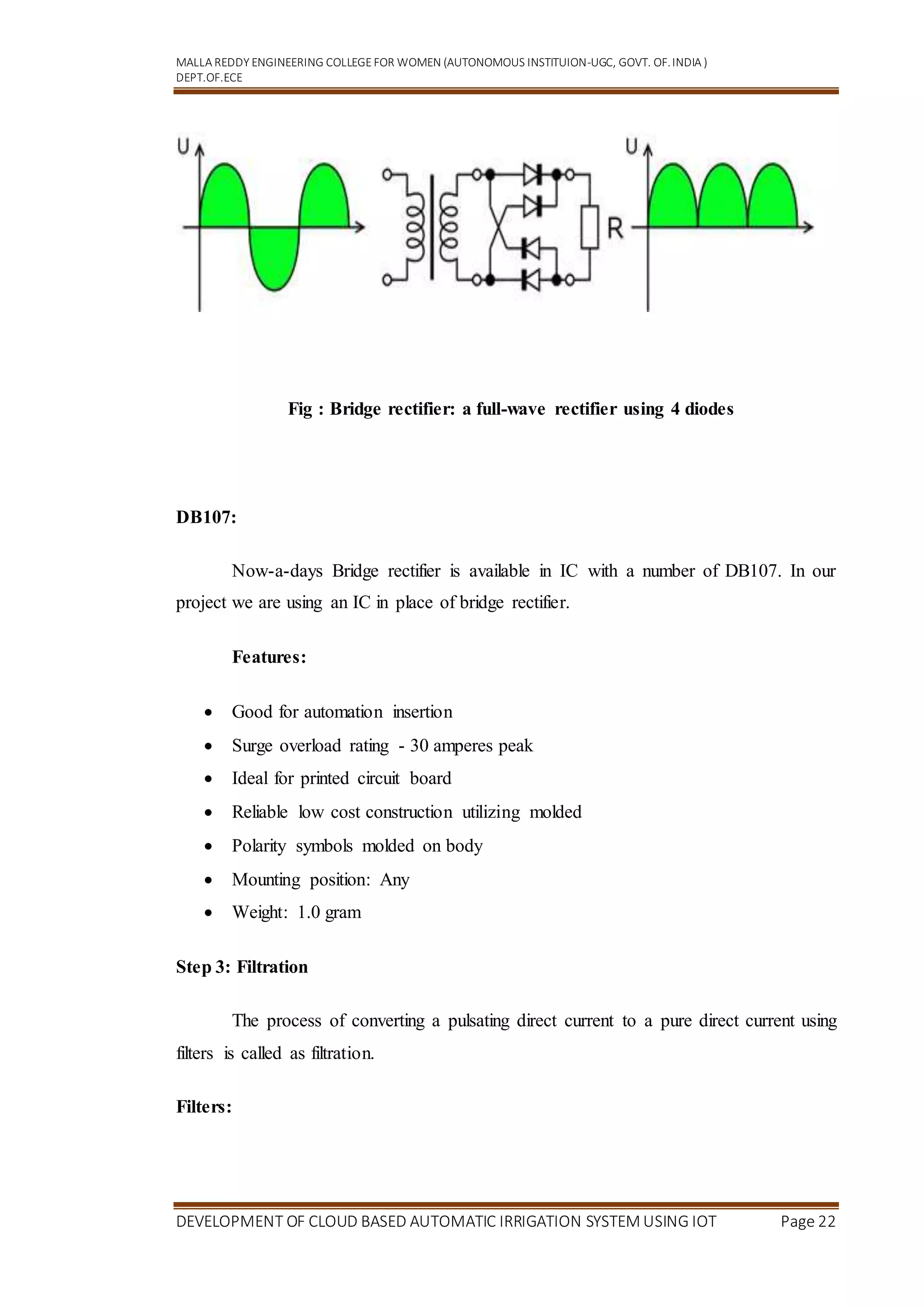 MALLA REDDY ENGINEERING COLLEGEFOR WOMEN (AUTONOMOUS INSTITUION-UGC, GOVT. OF.INDIA )
DEPT.OF.ECE
DEVELOPMENT OF CLOUD BASED AUTOMATIC IRRIGATION SYSTEM USING IOT Page 22
Fig : Bridge rectifier: a full-wave rectifier using 4 diodes
DB107:
Now-a-days Bridge rectifier is available in IC with a number of DB107. In our
project we are using an IC in place of bridge rectifier.
Features:
 Good for automation insertion
 Surge overload rating - 30 amperes peak
 Ideal for printed circuit board
 Reliable low cost construction utilizing molded
 Polarity symbols molded on body
 Mounting position: Any
 Weight: 1.0 gram
Step 3: Filtration
The process of converting a pulsating direct current to a pure direct current using
filters is called as filtration.
Filters:
 