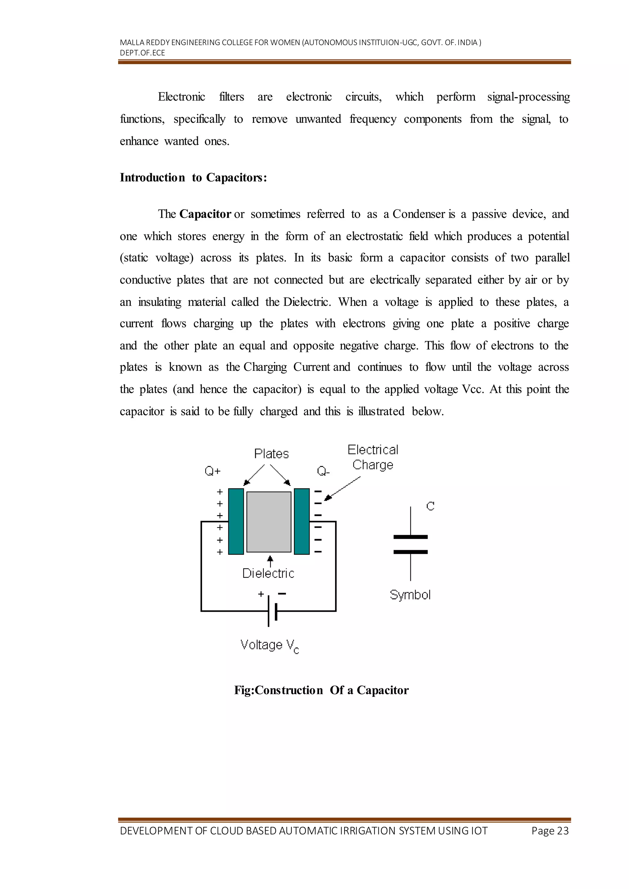 MALLA REDDY ENGINEERING COLLEGEFOR WOMEN (AUTONOMOUS INSTITUION-UGC, GOVT. OF.INDIA )
DEPT.OF.ECE
DEVELOPMENT OF CLOUD BASED AUTOMATIC IRRIGATION SYSTEM USING IOT Page 23
Electronic filters are electronic circuits, which perform signal-processing
functions, specifically to remove unwanted frequency components from the signal, to
enhance wanted ones.
Introduction to Capacitors:
The Capacitor or sometimes referred to as a Condenser is a passive device, and
one which stores energy in the form of an electrostatic field which produces a potential
(static voltage) across its plates. In its basic form a capacitor consists of two parallel
conductive plates that are not connected but are electrically separated either by air or by
an insulating material called the Dielectric. When a voltage is applied to these plates, a
current flows charging up the plates with electrons giving one plate a positive charge
and the other plate an equal and opposite negative charge. This flow of electrons to the
plates is known as the Charging Current and continues to flow until the voltage across
the plates (and hence the capacitor) is equal to the applied voltage Vcc. At this point the
capacitor is said to be fully charged and this is illustrated below.
Fig:Construction Of a Capacitor
 