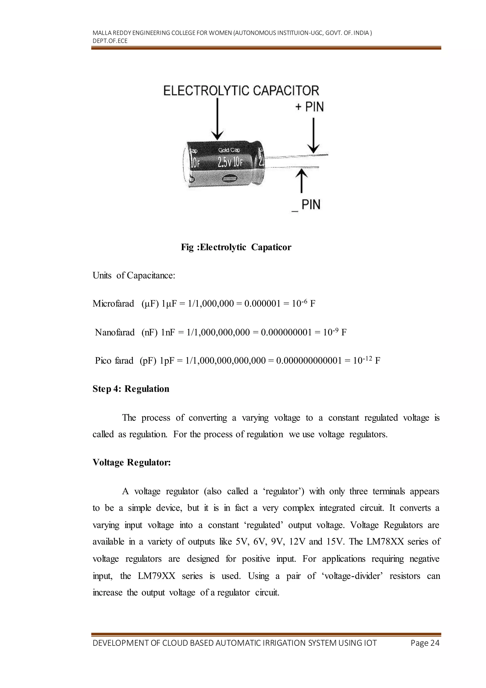 MALLA REDDY ENGINEERING COLLEGEFOR WOMEN (AUTONOMOUS INSTITUION-UGC, GOVT. OF.INDIA )
DEPT.OF.ECE
DEVELOPMENT OF CLOUD BASED AUTOMATIC IRRIGATION SYSTEM USING IOT Page 24
Fig :Electrolytic Capaticor
Units of Capacitance:
Microfarad (μF) 1μF = 1/1,000,000 = 0.000001 = 10-6 F
Nanofarad (nF) 1nF = 1/1,000,000,000 = 0.000000001 = 10-9 F
Pico farad (pF) 1pF = 1/1,000,000,000,000 = 0.000000000001 = 10-12 F
Step 4: Regulation
The process of converting a varying voltage to a constant regulated voltage is
called as regulation. For the process of regulation we use voltage regulators.
Voltage Regulator:
A voltage regulator (also called a ‘regulator’) with only three terminals appears
to be a simple device, but it is in fact a very complex integrated circuit. It converts a
varying input voltage into a constant ‘regulated’ output voltage. Voltage Regulators are
available in a variety of outputs like 5V, 6V, 9V, 12V and 15V. The LM78XX series of
voltage regulators are designed for positive input. For applications requiring negative
input, the LM79XX series is used. Using a pair of ‘voltage-divider’ resistors can
increase the output voltage of a regulator circuit.
 
