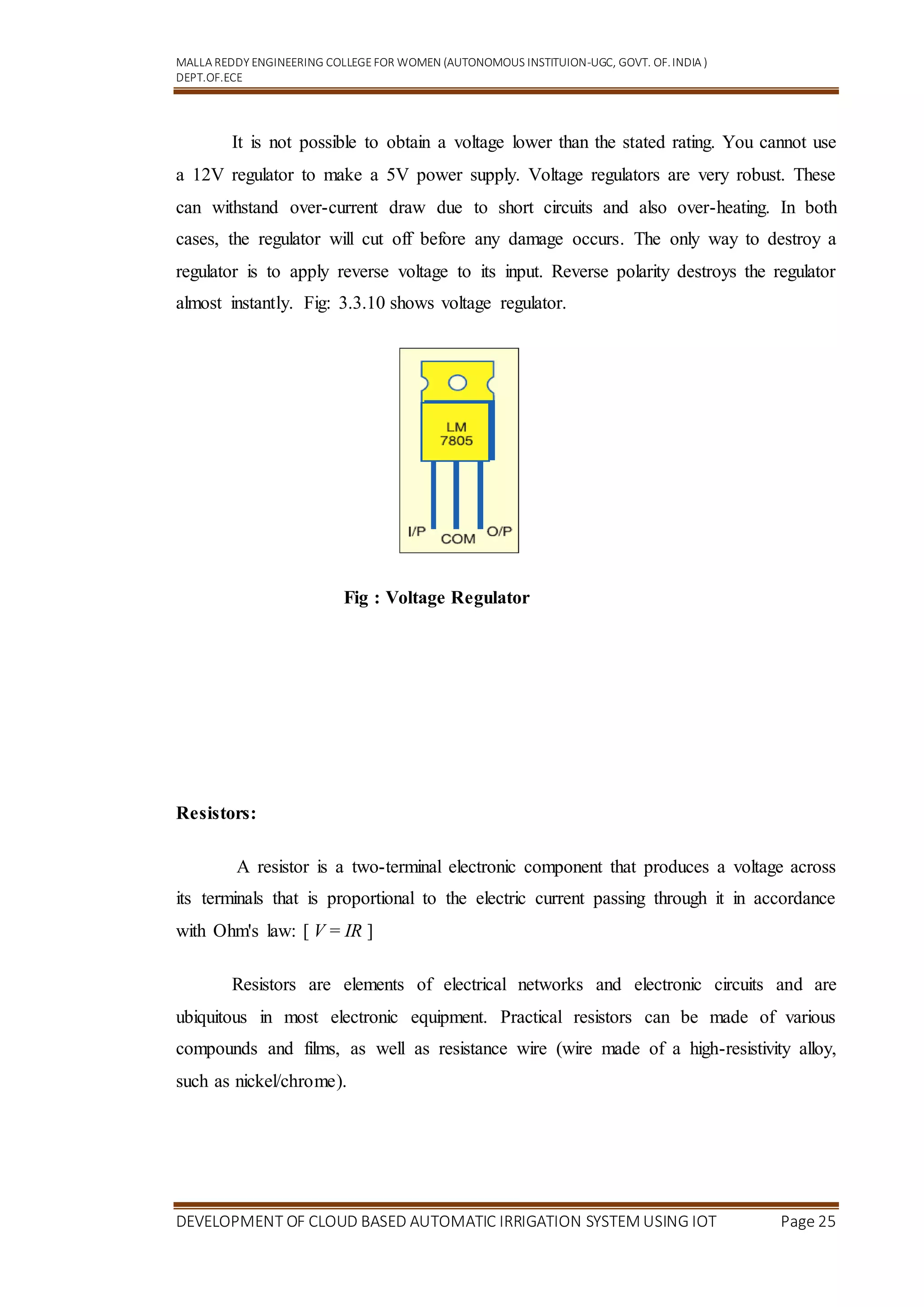 MALLA REDDY ENGINEERING COLLEGEFOR WOMEN (AUTONOMOUS INSTITUION-UGC, GOVT. OF.INDIA )
DEPT.OF.ECE
DEVELOPMENT OF CLOUD BASED AUTOMATIC IRRIGATION SYSTEM USING IOT Page 25
It is not possible to obtain a voltage lower than the stated rating. You cannot use
a 12V regulator to make a 5V power supply. Voltage regulators are very robust. These
can withstand over-current draw due to short circuits and also over-heating. In both
cases, the regulator will cut off before any damage occurs. The only way to destroy a
regulator is to apply reverse voltage to its input. Reverse polarity destroys the regulator
almost instantly. Fig: 3.3.10 shows voltage regulator.
Fig : Voltage Regulator
Resistors:
A resistor is a two-terminal electronic component that produces a voltage across
its terminals that is proportional to the electric current passing through it in accordance
with Ohm's law: [ V = IR ]
Resistors are elements of electrical networks and electronic circuits and are
ubiquitous in most electronic equipment. Practical resistors can be made of various
compounds and films, as well as resistance wire (wire made of a high-resistivity alloy,
such as nickel/chrome).
 