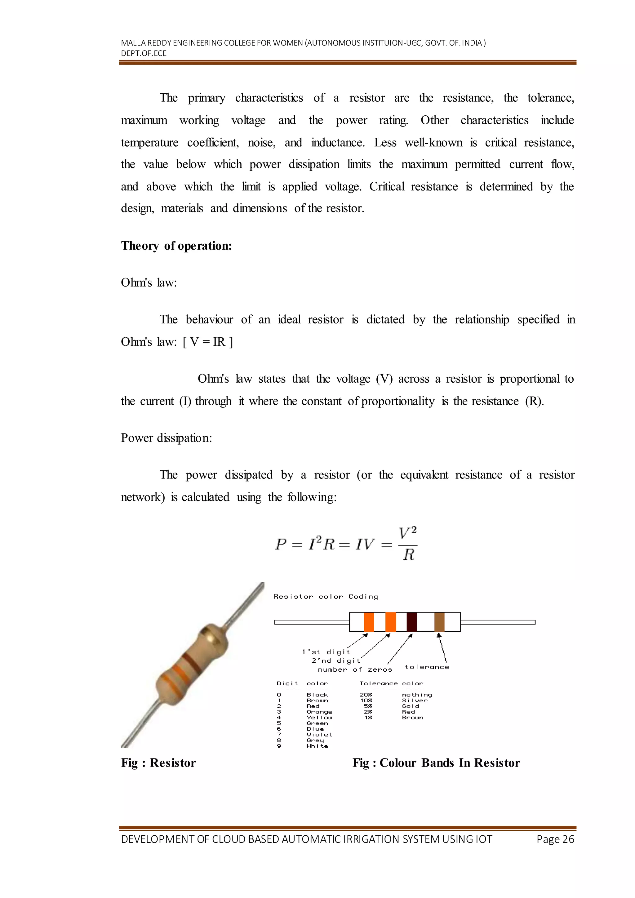 MALLA REDDY ENGINEERING COLLEGEFOR WOMEN (AUTONOMOUS INSTITUION-UGC, GOVT. OF.INDIA )
DEPT.OF.ECE
DEVELOPMENT OF CLOUD BASED AUTOMATIC IRRIGATION SYSTEM USING IOT Page 26
The primary characteristics of a resistor are the resistance, the tolerance,
maximum working voltage and the power rating. Other characteristics include
temperature coefficient, noise, and inductance. Less well-known is critical resistance,
the value below which power dissipation limits the maximum permitted current flow,
and above which the limit is applied voltage. Critical resistance is determined by the
design, materials and dimensions of the resistor.
Theory of operation:
Ohm's law:
The behaviour of an ideal resistor is dictated by the relationship specified in
Ohm's law: [ V = IR ]
Ohm's law states that the voltage (V) across a resistor is proportional to
the current (I) through it where the constant of proportionality is the resistance (R).
Power dissipation:
The power dissipated by a resistor (or the equivalent resistance of a resistor
network) is calculated using the following:
Fig : Resistor Fig : Colour Bands In Resistor
 