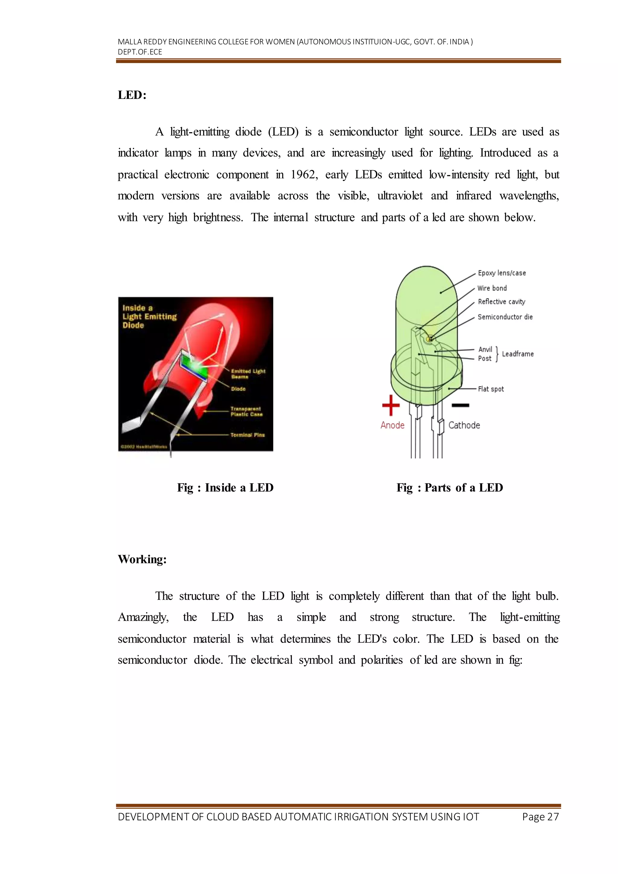 MALLA REDDY ENGINEERING COLLEGEFOR WOMEN (AUTONOMOUS INSTITUION-UGC, GOVT. OF.INDIA )
DEPT.OF.ECE
DEVELOPMENT OF CLOUD BASED AUTOMATIC IRRIGATION SYSTEM USING IOT Page 27
LED:
A light-emitting diode (LED) is a semiconductor light source. LEDs are used as
indicator lamps in many devices, and are increasingly used for lighting. Introduced as a
practical electronic component in 1962, early LEDs emitted low-intensity red light, but
modern versions are available across the visible, ultraviolet and infrared wavelengths,
with very high brightness. The internal structure and parts of a led are shown below.
Fig : Inside a LED Fig : Parts of a LED
Working:
The structure of the LED light is completely different than that of the light bulb.
Amazingly, the LED has a simple and strong structure. The light-emitting
semiconductor material is what determines the LED's color. The LED is based on the
semiconductor diode. The electrical symbol and polarities of led are shown in fig:
 