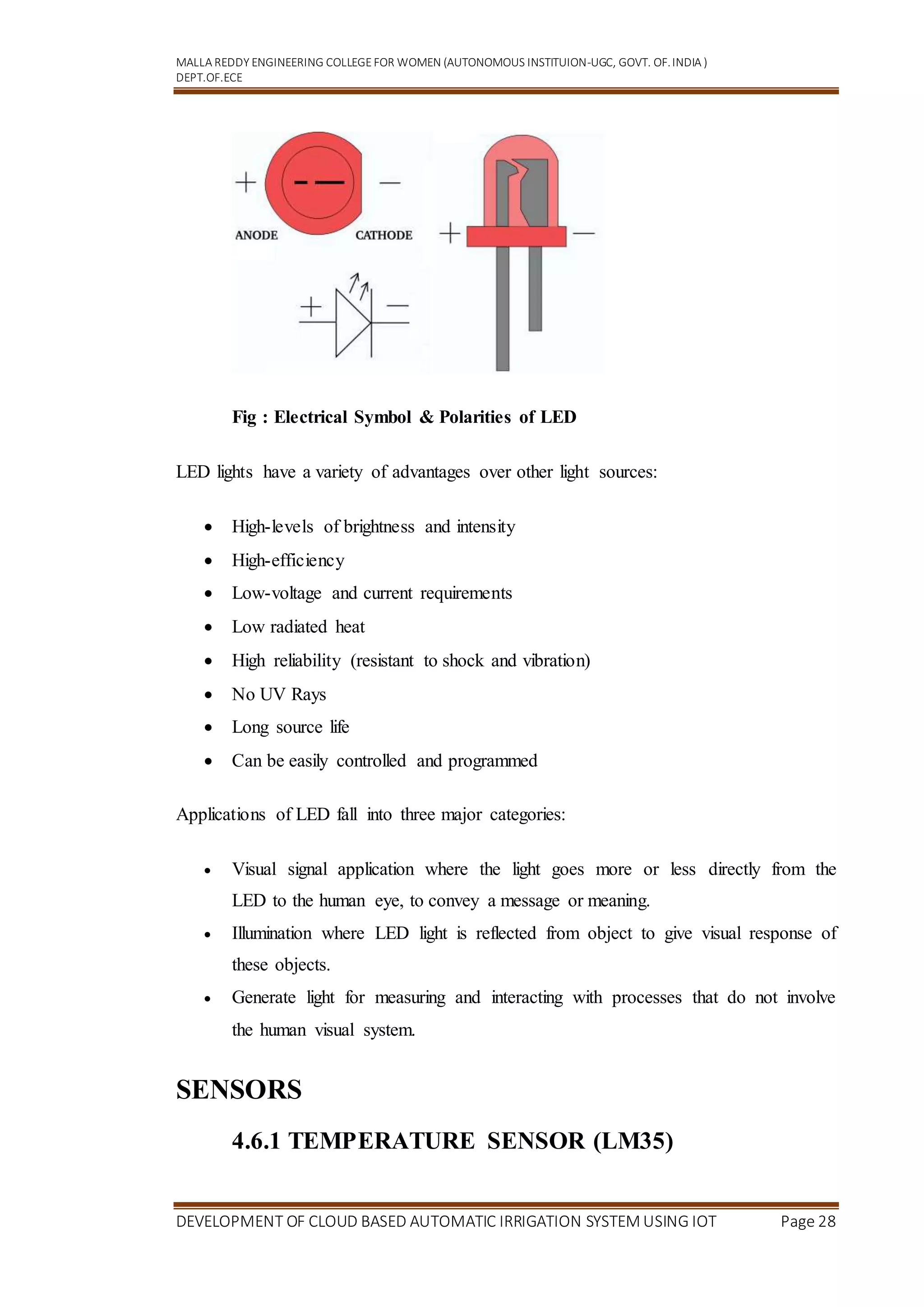 MALLA REDDY ENGINEERING COLLEGEFOR WOMEN (AUTONOMOUS INSTITUION-UGC, GOVT. OF.INDIA )
DEPT.OF.ECE
DEVELOPMENT OF CLOUD BASED AUTOMATIC IRRIGATION SYSTEM USING IOT Page 28
Fig : Electrical Symbol & Polarities of LED
LED lights have a variety of advantages over other light sources:
 High-levels of brightness and intensity
 High-efficiency
 Low-voltage and current requirements
 Low radiated heat
 High reliability (resistant to shock and vibration)
 No UV Rays
 Long source life
 Can be easily controlled and programmed
Applications of LED fall into three major categories:
 Visual signal application where the light goes more or less directly from the
LED to the human eye, to convey a message or meaning.
 Illumination where LED light is reflected from object to give visual response of
these objects.
 Generate light for measuring and interacting with processes that do not involve
the human visual system.
SENSORS
4.6.1 TEMPERATURE SENSOR (LM35)
 