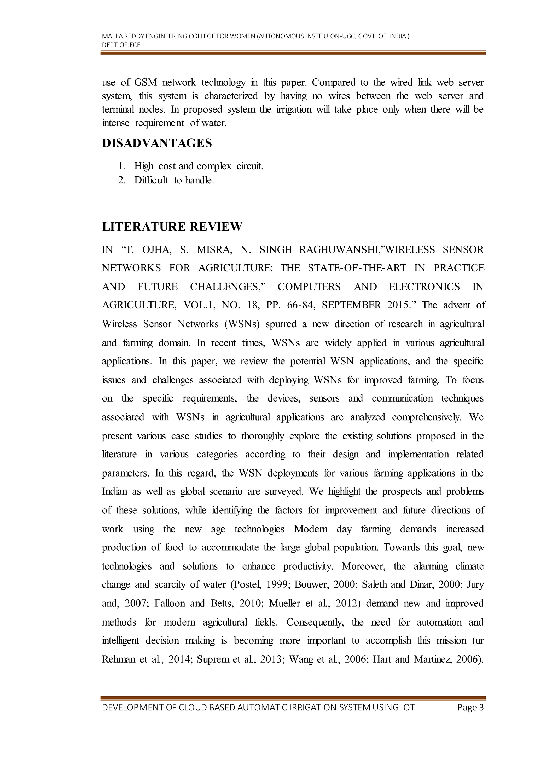 MALLA REDDY ENGINEERING COLLEGEFOR WOMEN (AUTONOMOUS INSTITUION-UGC, GOVT. OF.INDIA )
DEPT.OF.ECE
DEVELOPMENT OF CLOUD BASED AUTOMATIC IRRIGATION SYSTEM USING IOT Page 3
use of GSM network technology in this paper. Compared to the wired link web server
system, this system is characterized by having no wires between the web server and
terminal nodes. In proposed system the irrigation will take place only when there will be
intense requirement of water.
DISADVANTAGES
1. High cost and complex circuit.
2. Difficult to handle.
LITERATURE REVIEW
IN “T. OJHA, S. MISRA, N. SINGH RAGHUWANSHI,”WIRELESS SENSOR
NETWORKS FOR AGRICULTURE: THE STATE-OF-THE-ART IN PRACTICE
AND FUTURE CHALLENGES,” COMPUTERS AND ELECTRONICS IN
AGRICULTURE, VOL.1, NO. 18, PP. 66-84, SEPTEMBER 2015.” The advent of
Wireless Sensor Networks (WSNs) spurred a new direction of research in agricultural
and farming domain. In recent times, WSNs are widely applied in various agricultural
applications. In this paper, we review the potential WSN applications, and the specific
issues and challenges associated with deploying WSNs for improved farming. To focus
on the specific requirements, the devices, sensors and communication techniques
associated with WSNs in agricultural applications are analyzed comprehensively. We
present various case studies to thoroughly explore the existing solutions proposed in the
literature in various categories according to their design and implementation related
parameters. In this regard, the WSN deployments for various farming applications in the
Indian as well as global scenario are surveyed. We highlight the prospects and problems
of these solutions, while identifying the factors for improvement and future directions of
work using the new age technologies Modern day farming demands increased
production of food to accommodate the large global population. Towards this goal, new
technologies and solutions to enhance productivity. Moreover, the alarming climate
change and scarcity of water (Postel, 1999; Bouwer, 2000; Saleth and Dinar, 2000; Jury
and, 2007; Falloon and Betts, 2010; Mueller et al., 2012) demand new and improved
methods for modern agricultural fields. Consequently, the need for automation and
intelligent decision making is becoming more important to accomplish this mission (ur
Rehman et al., 2014; Suprem et al., 2013; Wang et al., 2006; Hart and Martinez, 2006).
 