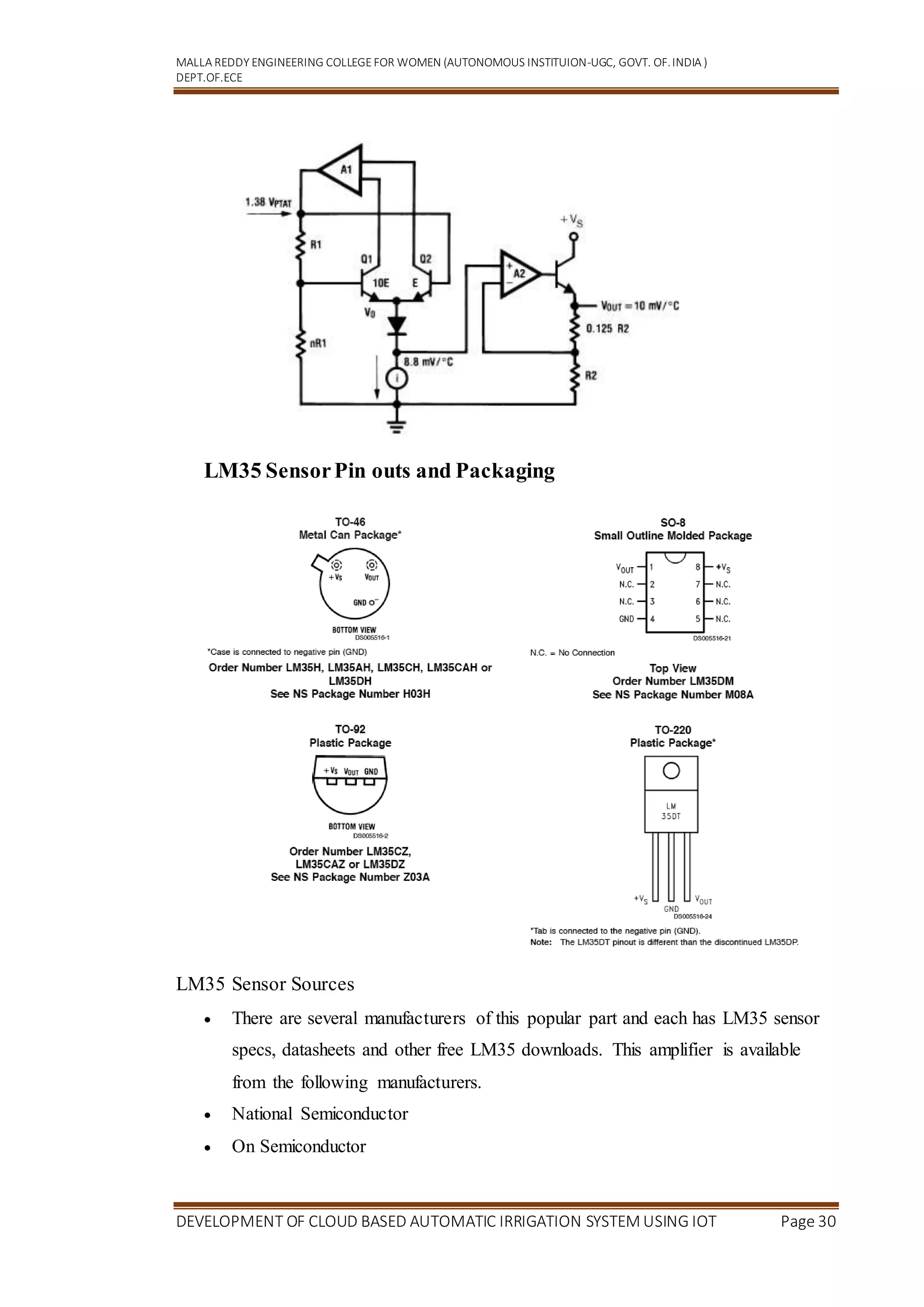 MALLA REDDY ENGINEERING COLLEGEFOR WOMEN (AUTONOMOUS INSTITUION-UGC, GOVT. OF.INDIA )
DEPT.OF.ECE
DEVELOPMENT OF CLOUD BASED AUTOMATIC IRRIGATION SYSTEM USING IOT Page 30
LM35 SensorPin outs and Packaging
LM35 Sensor Sources
 There are several manufacturers of this popular part and each has LM35 sensor
specs, datasheets and other free LM35 downloads. This amplifier is available
from the following manufacturers.
 National Semiconductor
 On Semiconductor
 