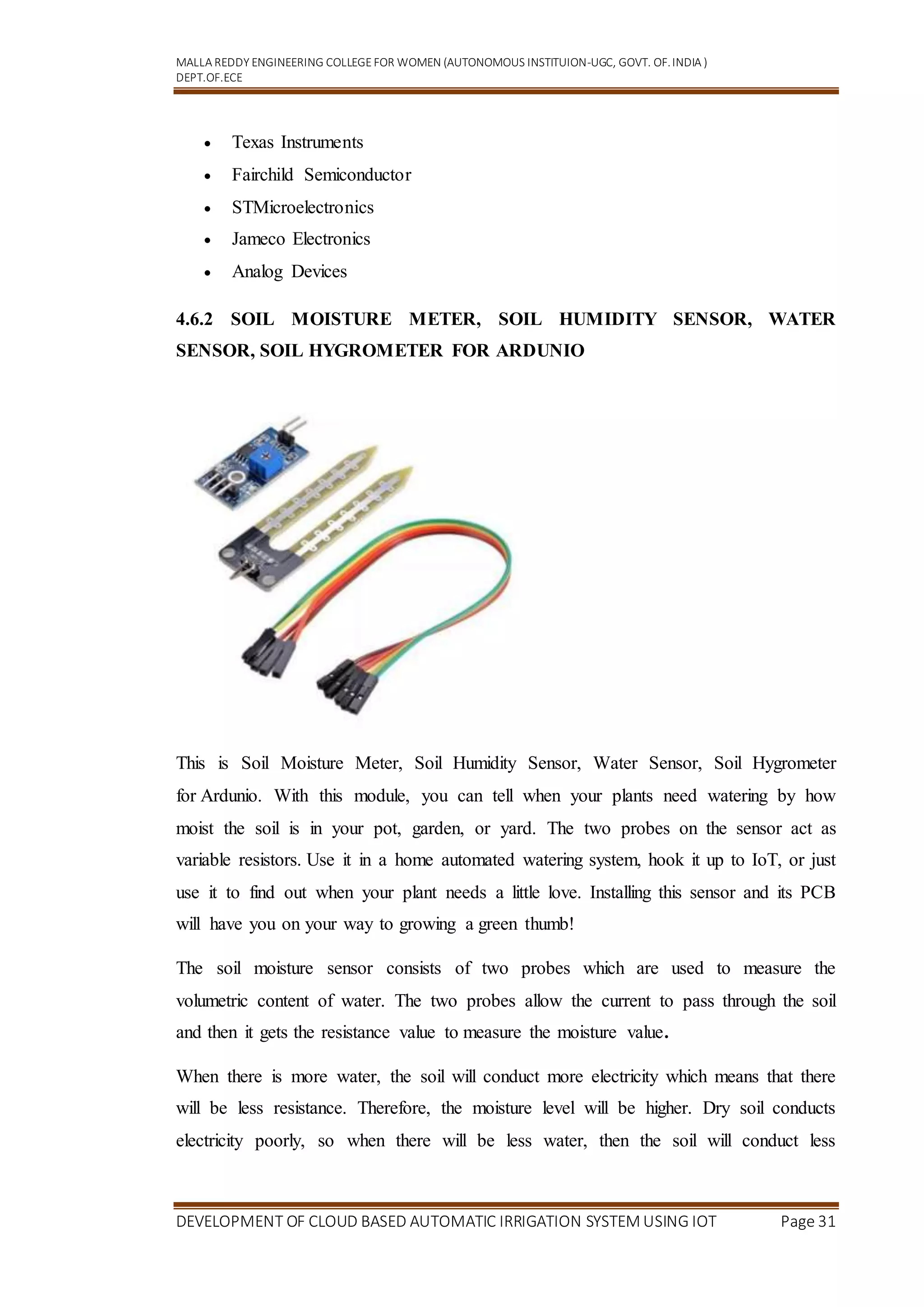 MALLA REDDY ENGINEERING COLLEGEFOR WOMEN (AUTONOMOUS INSTITUION-UGC, GOVT. OF.INDIA )
DEPT.OF.ECE
DEVELOPMENT OF CLOUD BASED AUTOMATIC IRRIGATION SYSTEM USING IOT Page 31
 Texas Instruments
 Fairchild Semiconductor
 STMicroelectronics
 Jameco Electronics
 Analog Devices
4.6.2 SOIL MOISTURE METER, SOIL HUMIDITY SENSOR, WATER
SENSOR, SOIL HYGROMETER FOR ARDUNIO
This is Soil Moisture Meter, Soil Humidity Sensor, Water Sensor, Soil Hygrometer
for Ardunio. With this module, you can tell when your plants need watering by how
moist the soil is in your pot, garden, or yard. The two probes on the sensor act as
variable resistors. Use it in a home automated watering system, hook it up to IoT, or just
use it to find out when your plant needs a little love. Installing this sensor and its PCB
will have you on your way to growing a green thumb!
The soil moisture sensor consists of two probes which are used to measure the
volumetric content of water. The two probes allow the current to pass through the soil
and then it gets the resistance value to measure the moisture value.
When there is more water, the soil will conduct more electricity which means that there
will be less resistance. Therefore, the moisture level will be higher. Dry soil conducts
electricity poorly, so when there will be less water, then the soil will conduct less
 