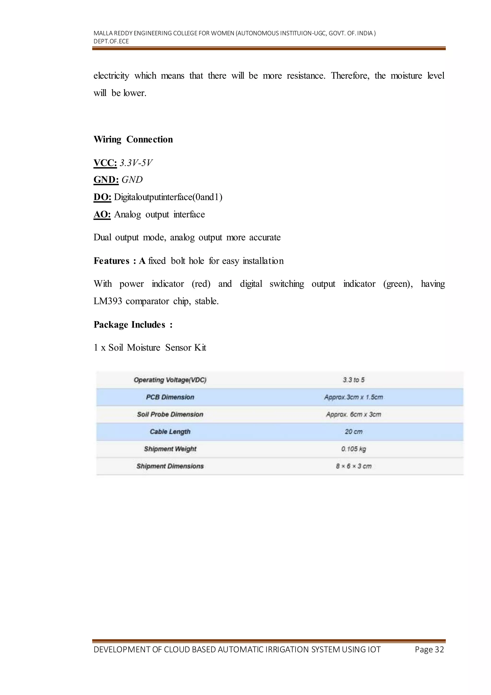 MALLA REDDY ENGINEERING COLLEGEFOR WOMEN (AUTONOMOUS INSTITUION-UGC, GOVT. OF.INDIA )
DEPT.OF.ECE
DEVELOPMENT OF CLOUD BASED AUTOMATIC IRRIGATION SYSTEM USING IOT Page 32
electricity which means that there will be more resistance. Therefore, the moisture level
will be lower.
Wiring Connection
VCC: 3.3V-5V
GND: GND
DO: Digitaloutputinterface(0and1)
AO: Analog output interface
Dual output mode, analog output more accurate
Features : A fixed bolt hole for easy installation
With power indicator (red) and digital switching output indicator (green), having
LM393 comparator chip, stable.
Package Includes :
1 x Soil Moisture Sensor Kit
 