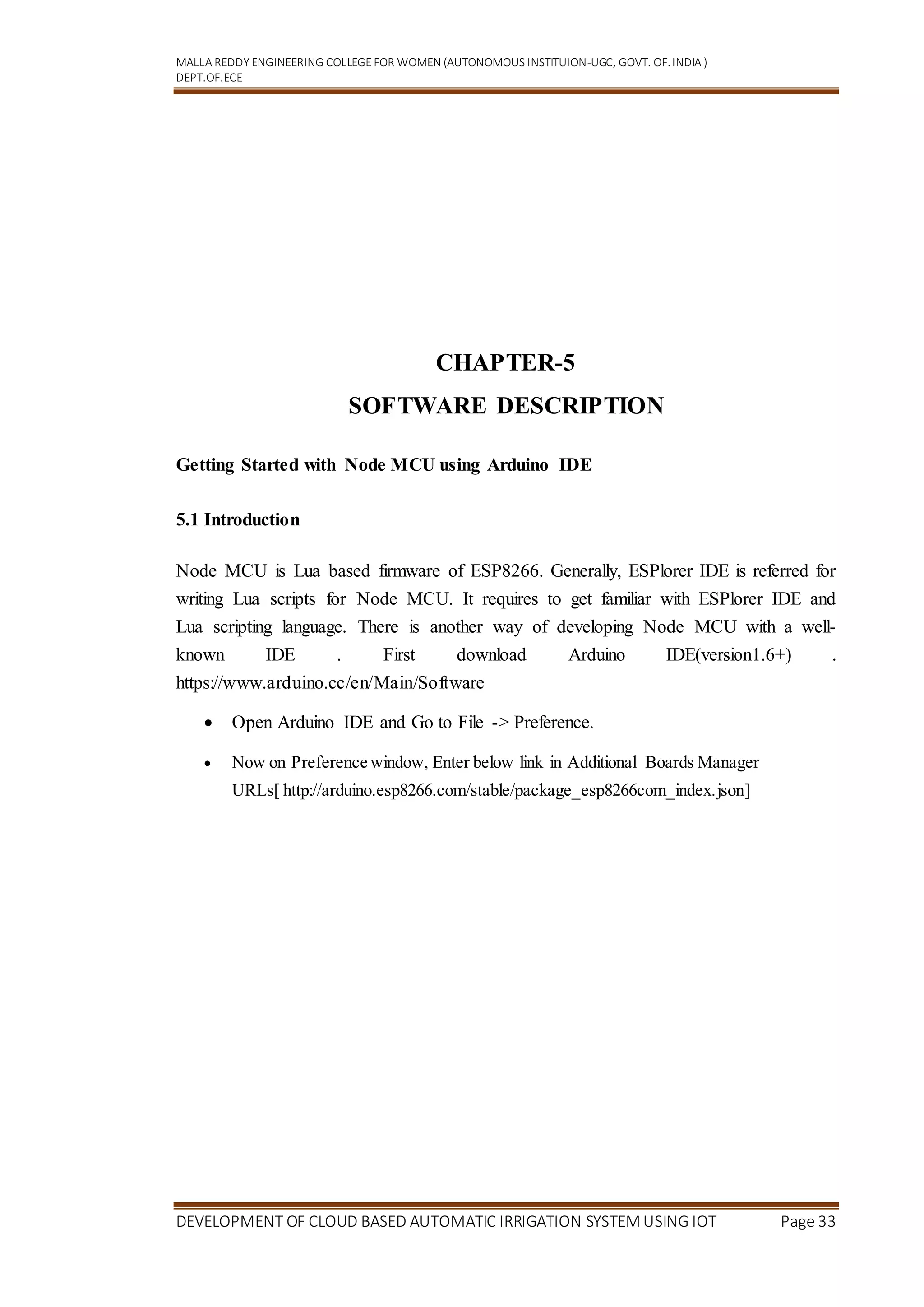 MALLA REDDY ENGINEERING COLLEGEFOR WOMEN (AUTONOMOUS INSTITUION-UGC, GOVT. OF.INDIA )
DEPT.OF.ECE
DEVELOPMENT OF CLOUD BASED AUTOMATIC IRRIGATION SYSTEM USING IOT Page 33
CHAPTER-5
SOFTWARE DESCRIPTION
Getting Started with Node MCU using Arduino IDE
5.1 Introduction
Node MCU is Lua based firmware of ESP8266. Generally, ESPlorer IDE is referred for
writing Lua scripts for Node MCU. It requires to get familiar with ESPlorer IDE and
Lua scripting language. There is another way of developing Node MCU with a well-
known IDE . First download Arduino IDE(version1.6+) .
https://www.arduino.cc/en/Main/Software
 Open Arduino IDE and Go to File -> Preference.
 Now on Preference window, Enter below link in Additional Boards Manager
URLs[ http://arduino.esp8266.com/stable/package_esp8266com_index.json]
 